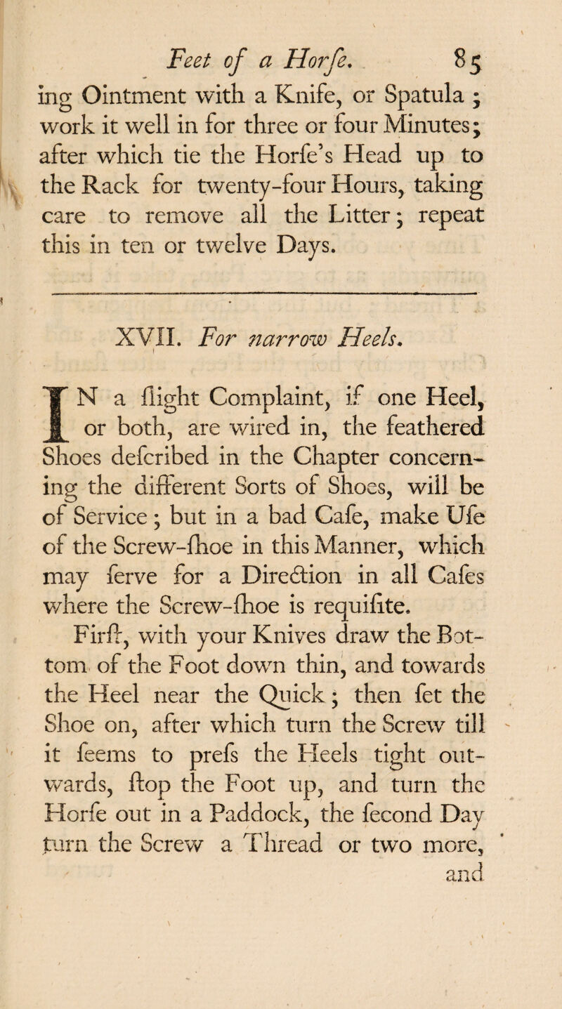 ing Ointment with a Knife, or Spatula • work it well in for three or four Minutes; after which tie the Horfe’s Head up to the Rack for twenty-four Hours, taking care to remove all the Litter; repeat this in ten or twelve Days. XVII. For narrow Heels. 1 IN a flight Complaint, if one Heel, or both, are wired in, the feathered Shoes defcribed in the Chapter concern¬ ing the different Sorts of Shoes, will be of Service ; but in a bad Cafe, make Ufe of the Screw-fhoe in this Manner, which may ferve for a Direction in all Cafes where the Screw-fhoe is requifite. Firft, with your Knives draw the Bot¬ tom of the Foot down thin, and towards the Heel near the Quick • then fet the Shoe on, after which turn the Screw till it feems to prefs the Heels tight out¬ wards, flop the Foot up, and turn the Horfe out in a Paddock, the fecond Day turn the Screw a Thread or two more, and