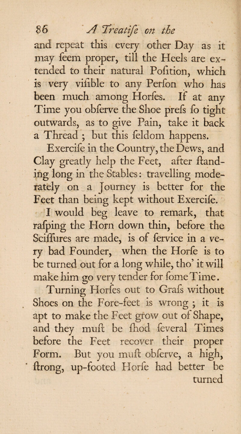 and repeat this every other Day as it may feem proper, till the Heels are ex¬ tended to their natural Polition, which is very viiible to any Perfon who has been much among Horfes. If at any Time you obferve the Shoe prefs fo tight outwards, as to give Pain, take it back a Thread ; but this feldom happens. Exercife in the Country, the Dews, and Clay greatly help the Feet, after Hand¬ ing long in the Stables: travelling mode¬ rately on a Journey is better for the Feet than being kept without Exercife. I would beg leave to remark, that rafping the Horn down thin, before the Sciftures are made, is of fervice in a ve¬ ry bad Founder, when the Horle is to be turned out for a long while, tho’ it will make him go very tender for fome Time. Turning Horfes out to Grafs without Shoes on the Fore-feet is wrong ; it is apt to make the Feet grow out of Shape, and they mult be fhod feveral Times before the Feet recover their proper Form. But you mu ft obferve, a high, ftrong, up-footed Horfe had better be turned