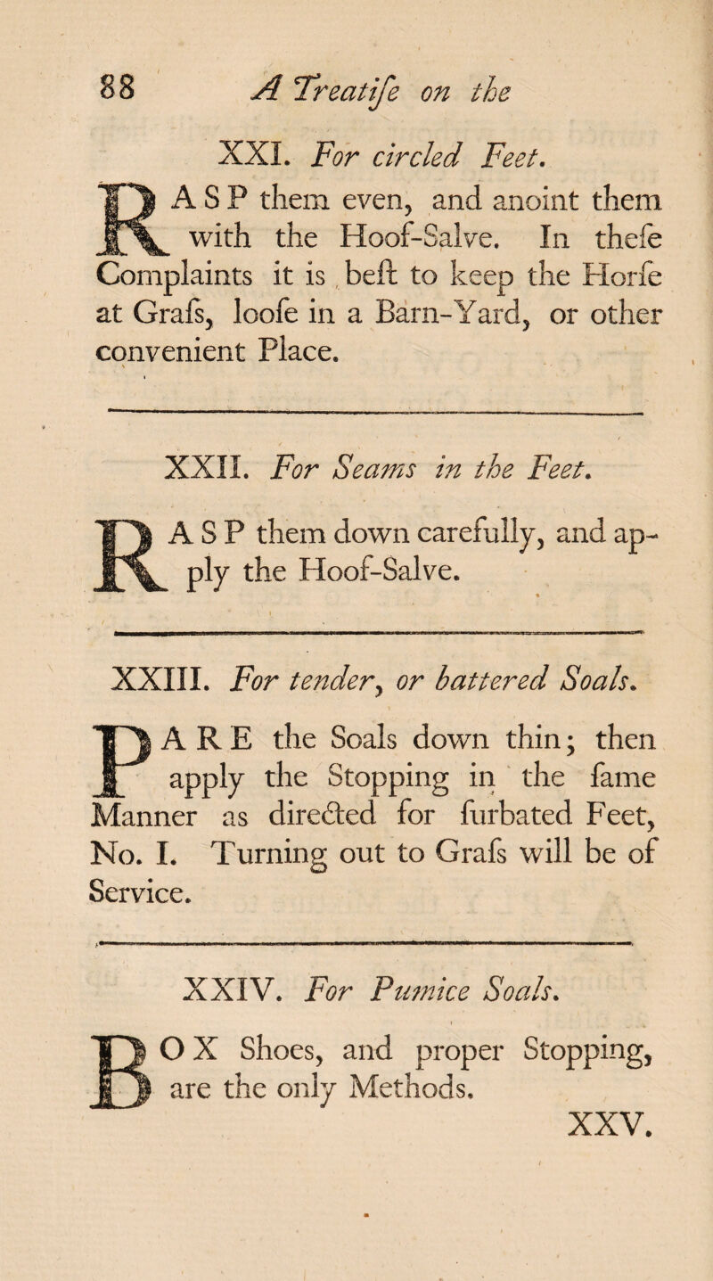 XXL For circled Feet. RASP them even, and anoint them with the Hoof-Salve. In thefe Complaints it is beft to keep the Horfe at Grafs, loofe in a Barn-Yard, or other convenient Place. % • XXII. For Seams in the Feet. RASP them down carefully, and ap¬ ply the Hoof-Salve. XXIII. For tender, or battered Soals. PARE the Soals down thin; then apply the Stopping in the fame Manner as directed for furbated Feet, No. I. Turning out to Grafs will be of Service. XXIV. For Pumice Soals. BO X Shoes, and proper Stopping, are the only Methods. XXV.