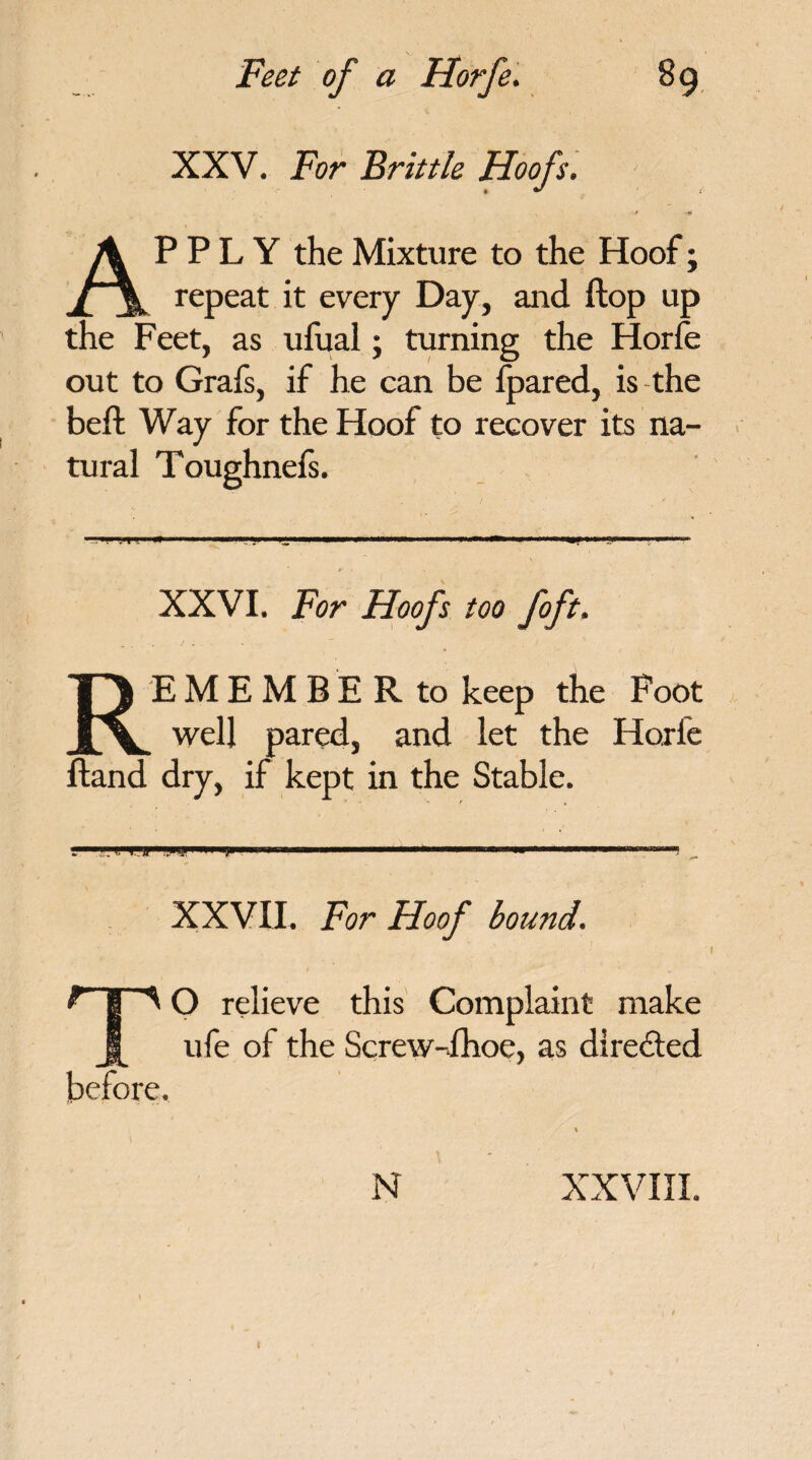 XXV. For Brittle Hoofs, APPLY the Mixture to the Hoof; repeat it every Day, and flop up the Feet, as ufual; turning the Horfe out to Grais, if he can be fpared, is the beft Way for the Hoof to recover its na¬ tural Toughnefs. XXVI. For Hoofs too foft. REMEMBER to keep the Foot well pared, and let the Hoxle Hand dry, if kept in the Stable. . ..jwrj,»w!WHi i i .. . ■ iri”• _ XXVII. For Hoof bound. TO relieve this Complaint make ufe of the Screw-fhoe, as directed before. % N XXVIII. I