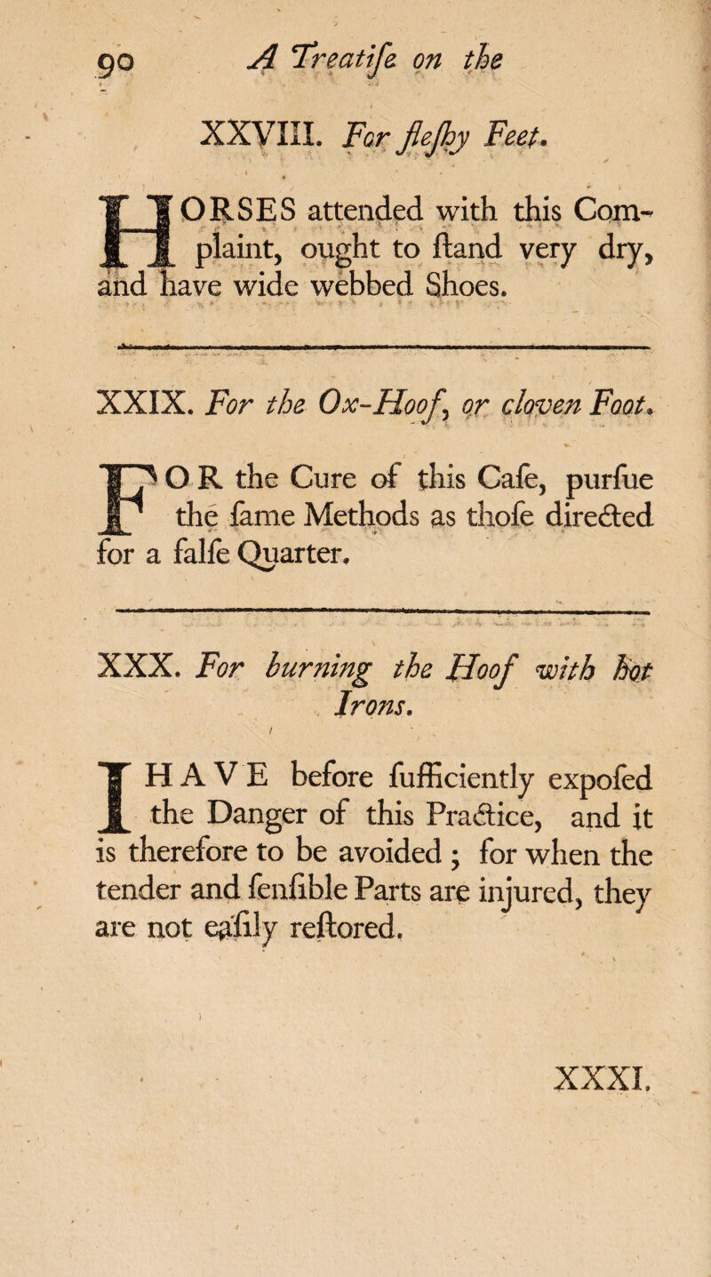 XXVIII. For My Feet. ORSES attended with this Com- - ' x „ • • , . s .  V r - % • • 4 - : ' - . ' . v <f_ v ' . plaint, ought to ftand very dry, tiave wide webbed Shoes. W - •** XXIX. For the Ox-Hoof \ or cloven Foot. t O R the Cure of this Cale, purfue the fame Methods as thofe directed for a falfe Quarter. . t  ■ ...... ——.—.n-... Ill, - mi.,.,,— „ - I. - .» ■>••• '■» i; ca . .. * + XXX. For burning the Hoof with hot Irons. I IH A V E before fufficiently expofed the Danger of this Practice, and it is therefore to be avoided; for when the tender and fenfible Parts are injured, they are not epfily reftored. XXXI.