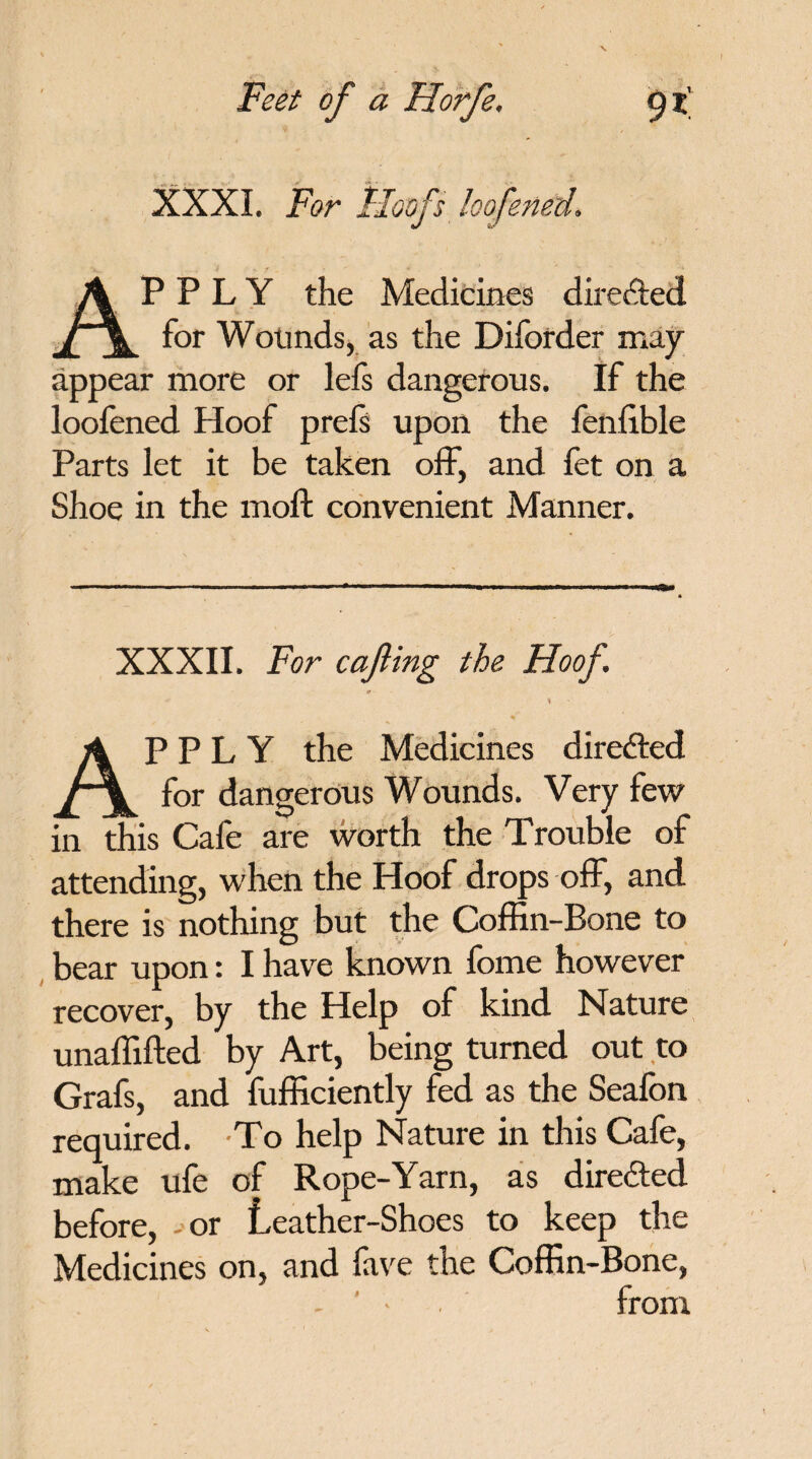 XXXI. For Hoofs loofened. APPLY the Medicines directed for Wounds, as the Diforder may appear more or lefs dangerous. If the loofened Hoof prefs upon the fenlible Parts let it be taken off, and fet on a Shoe in the moft convenient Manner. XXXII. For cafting the Hoof. APPLY the Medicines directed for dangerous Wounds. Very few in this Cafe are worth the Trouble of attending, when the Hoof drops off, and there is nothing but the Coffin-Bone to bear upon: I have known fome however recover, by the Help of kind Nature unaffifted by Art, being turned out to Grafs, and fufficiently fed as the Seafon required. To help Nature in this Cafe, make ufe of Rope-Yarn, as direded before, - or Leather-Shoes to keep the Medicines on, and fave the Coffin-Bone, - ' • from