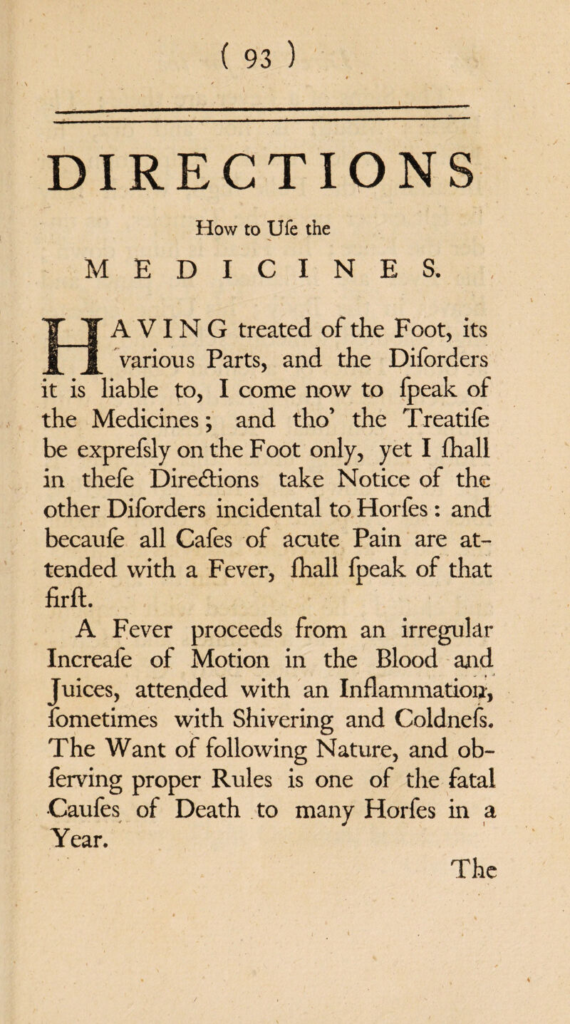 DIRECTIONS How to Ufe the MEDICINES. A VIN G treated of the Foot, its various Parts, and the Diforders it is liable to, I come now to fpeak of the Medicines; and tho’ the Treatife be exprefsly on the Foot only, yet I fhali in thefe Directions take Notice of the other Diforders incidental to Horfes: and becaufe all Cafes of acute Pain are at¬ tended with a Fever, fhall Ipeak of that firft. - A Fever proceeds from an irregular Increafe of Motion in the Blood and Juices, attended with an Inflammation-, fometimes with Shivering and Coldnefs. The Want of following Nature, and ob- ferving proper Rules is one of the fatal •Caufes of Death to many Horfes in a Year. The