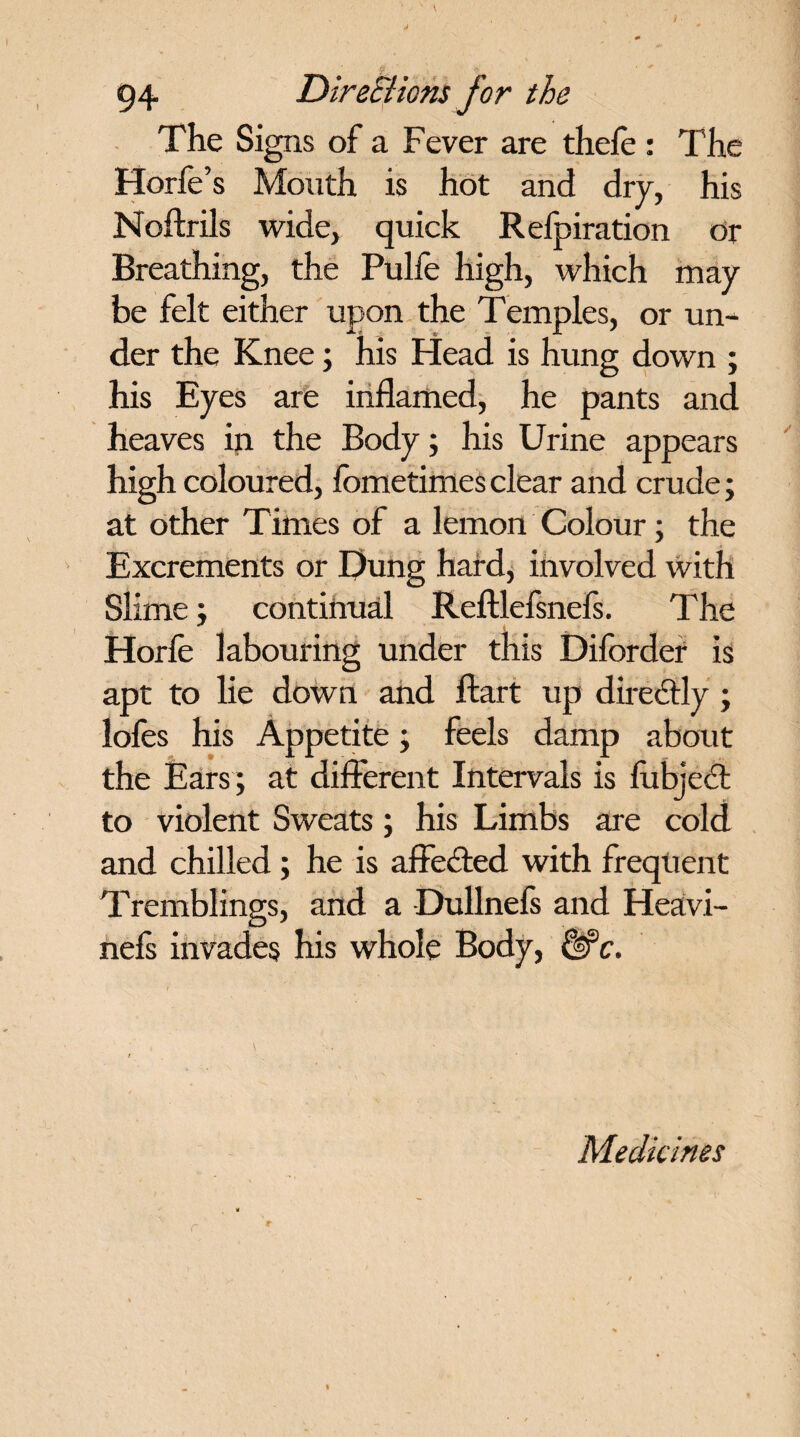 The Signs of a Fever are thefe : The Horfe’s Mouth is hot and dry, his Noftrils wide, quick Refpiration or Breathing, the Pulfe high, which may be felt either upon the Temples, or un¬ der the Knee; his Head is hung down ; his Eyes are inflamed, he pants and heaves in the Body; his Urine appears high coloured, fometimes clear and crude; at other Times of a lemon Colour; the Excrements or Dung hard, involved with Slime; continual Reftlefsnefs. The Horfe labouring under this Diforder is apt to lie down and ftart up directly ; lofes his Appetite; feels damp about the Ears ; at different Intervals is fubject to violent Sweats; his Limbs are cold and chilled; he is affected with frequent Tremblings, and a Dullnefs and Heavi- nefs invades his whole Body, &c. Medicines