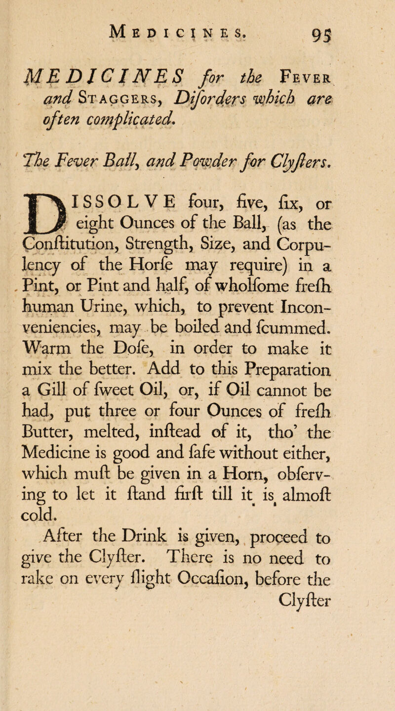 MEDICI NE S for the Fever Staggers, Di[orders ’which are often complicated. The Fever Ball, Powder for Clyfters. ‘T'X IS S O L V E four, five, fix, or jL/ eight Ounces of the Ball,- (as the Conftitution, Strength, Size, and Corpu¬ lency of the Horfe may require) in a . Pint, or Pint and half, of wholfome frefii human Urine, which, to prevent Incon- veniencies, may be boiled and fcummed. Warm the Dofe, in order to make it mix the better. Add to this Preparation a Gill of fweet Oil, or, if Oil cannot be had, put three or four Ounces of frefii Butter, melted, inftead of it, tho’ the Medicine is good and fafe without either, which mull be given in a Horn, obferv- ing to let it Hand fir ft till it isi almoft cold. After the Drink is given, proceed to give the Clyfter. There is no need to rake on every flight Occafion, before the Clyfter J