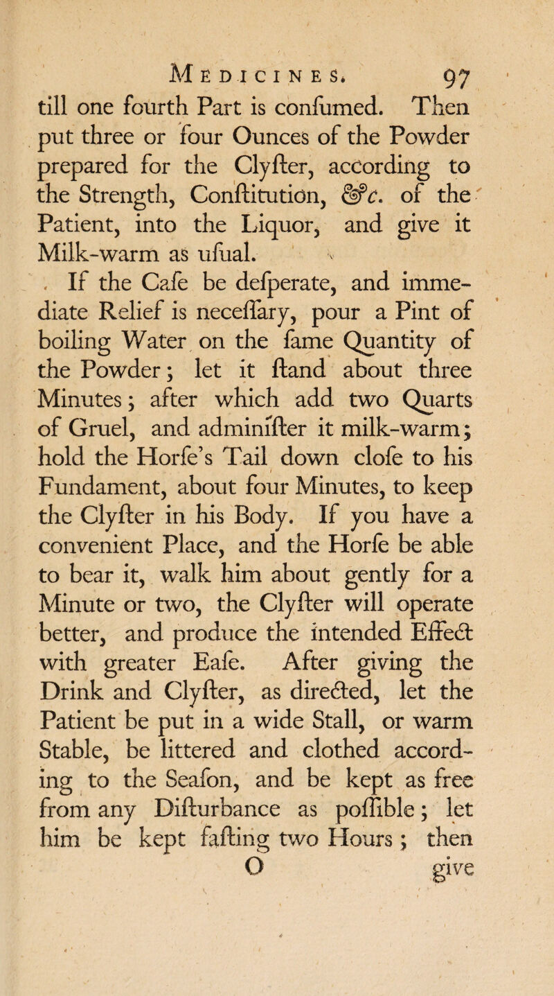 till one fourth Part is conlumed. Then put three or four Ounces of the Powder prepared for the Clyfter, according to the Strength, Conftitution, &?c. of the Patient, into the liquor, and give it Milk-warm as ulual. . If the Cafe be delperate, and imme¬ diate Relief is necefiary, pour a Pint of boiling Water on the lame Quantity of the Powder; let it Hand about three Minutes; after which add two Quarts of Gruel, and adminifter it milk-warm; hold the Horfe’s Tail down dole to his I Fundament, about four Minutes, to keep the Clyfter in his Body. If you have a convenient Place, and the Horle be able to bear it, walk him about gently for a Minute or two, the Clyfter will operate better, and produce the intended Effect with greater Eafe. After giving the Drink and Clyfter, as directed, let the Patient be put in a wide Stall, or warm Stable, be littered and clothed accord¬ ing to the Seafon, and be kept as free from any Difturbance as poffible; let him be kept falling two Hours; then O give