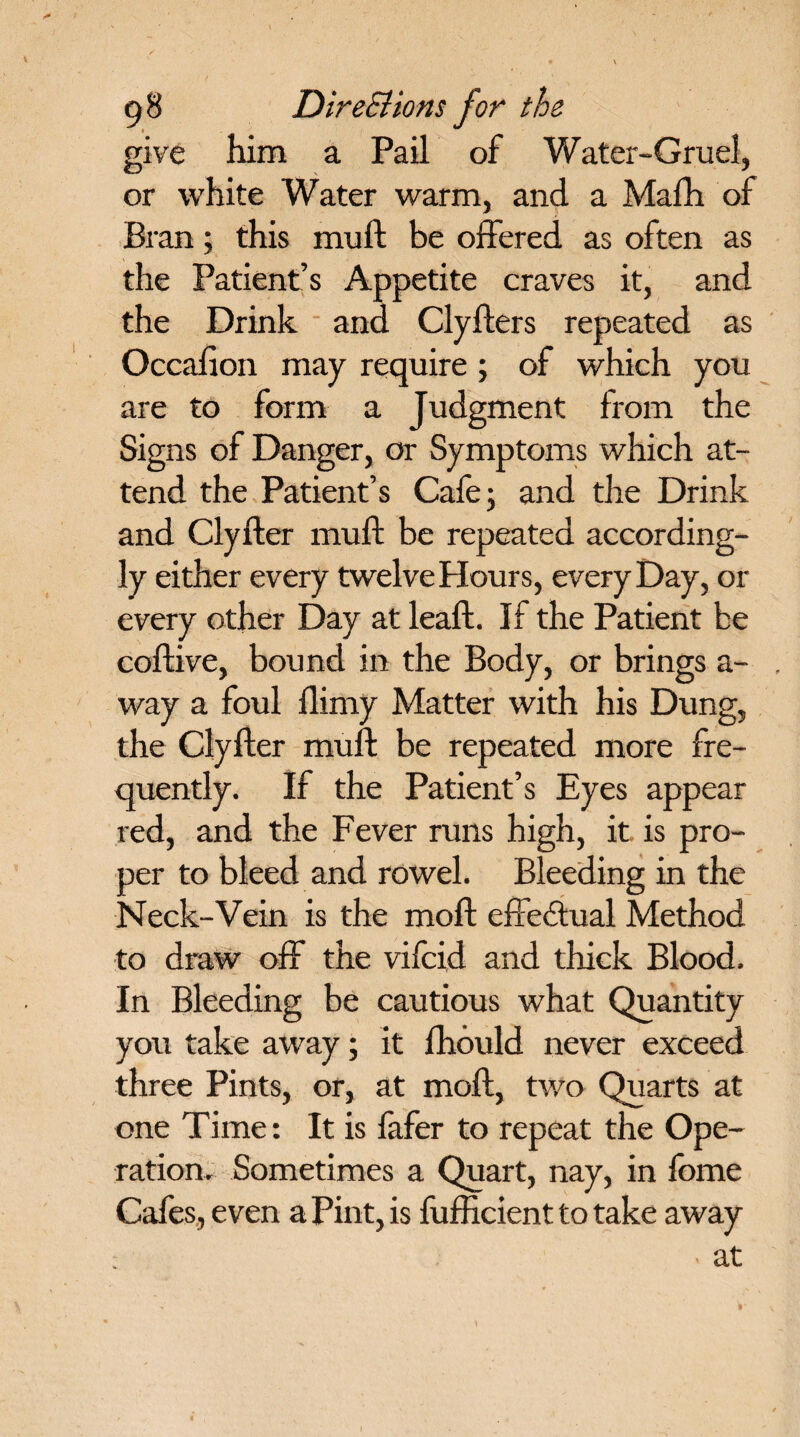give him a Pail of Water-Gruel, or white Water warm, and a Mafh of Bran; this muft be offered as often as the Patient’s Appetite craves it, and the Drink and Clyflers repeated as Occafion may require; of which you are to form a Judgment from the Signs of Danger, or Symptoms which at¬ tend the Patient’s Cafe; and the Drink and Clyfter muft be repeated according¬ ly either every twelve Plours, every Day, or every other Day at leaft. If the Patient be coftive, bound in the Body, or brings a- way a foul flimy Matter with his Dung, the Clyfter muft be repeated more fre¬ quently. If the Patient’s Eyes appear red, and the Fever runs high, it is pro¬ per to bleed and rowel. Bleeding in the Neck-Vein is the moft effedtual Method to draw off the vifcid and thick Blood. In Bleeding be cautious what Quantity you take away; it fhould never exceed three Pints, or, at moft, two Quarts at one Time: It is fafer to repeat the Ope¬ ration. Sometimes a Quart, nay, in fome Cafes, even a Pint, is fufficient to take away - at