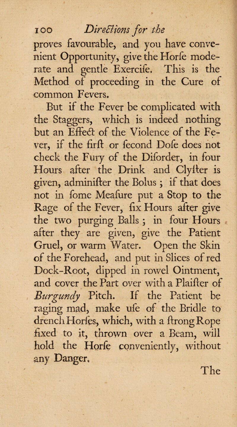ioo DireSHons for the proves favourable, and you have conve¬ nient Opportunity, give the Horfe mode¬ rate and gentle Exercife. This is the Method of proceeding in the Cure of common Fevers. But if the Fever be complicated with the Staggers, which is indeed nothing but an Effect of the Violence of the Fe¬ ver, if the firft or fecond Dole does not check the Fury of the Diforder, in four Hours after the Drink and Clyiter is given, adminifter the Bolus; if that does not in fome Meafure put a Stop to the Rage of the Fever, fix Hours after give the two purging Balls ; in four Hours after they are given, give the Patient Gruel, or warm Water. Open the Skin of the Forehead, and put in Slices of red Dock-Root, dipped in rowel Ointment, and cover the Part over with a Plaifter of Burgundy Pitch. If the Patient be raging mad, make ufe of the Bridle to drench Horfes, which, with a ftrongRope fixed to it, thrown over a Beam, will hold the Horfe conveniently, without any Danger. The