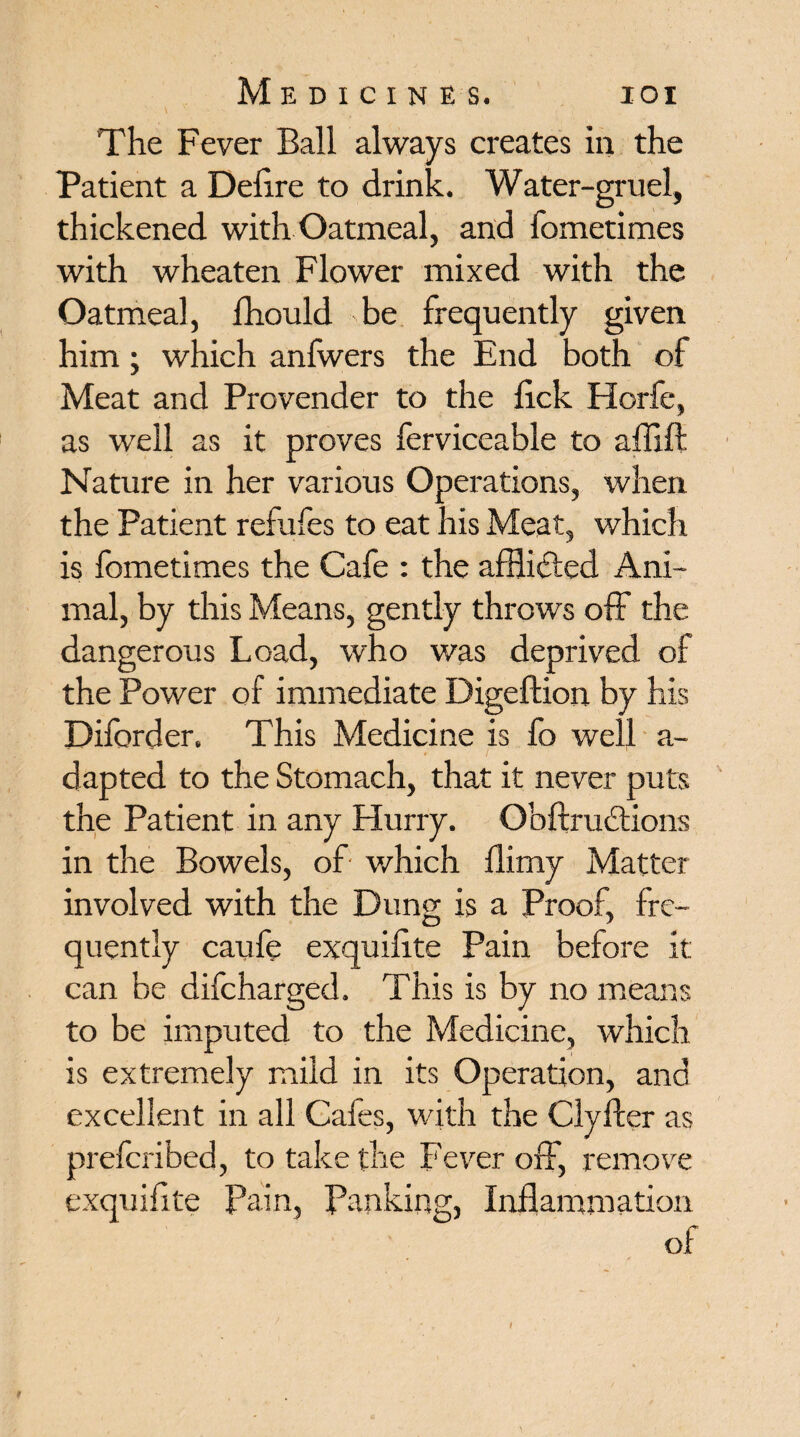 The Fever Ball always creates in the Patient a Defire to drink. Water-gruel, thickened with Oatmeal, and fometimes with wheaten Flower mixed with the Oatmeal, Ihould be frequently given him; which anfwers the End both of Meat and Provender to the lick Horfe, as well as it proves ferviceable to affift Nature in her various Operations, when the Patient refufes to eat his Meat, which is fometimes the Cafe : the afflidied Ani¬ mal, by this Means, gently throws off the dangerous Load, who was deprived of the Power of immediate Digeftion by his Diforder. This Medicine is fo well a- dapted to the Stomach, that it never puts the Patient in any Hurry. Obftrudtions in the Bowels, of which flimy Matter involved with the Dung is a Proof, fre¬ quently caufe exquilite Pain before it can be difcharged. This is by no means to be imputed to the Medicine, which is extremely mild in its Operation, and excellent in all Cafes, with the Clyfler as preforibed, to take the Fever off, remove exquilite Pain, Banking, Inflammation of