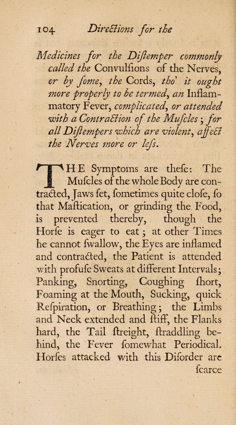 Medicines for the Diflemper commonly called the Convulsions of the Nerves, or by fomey the Cords, tho it ought more properly to be termed, an Inflam¬ matory Fever, complicated, or attended with a ContraElion of the Mufcles; for all Diftempers which are violent, ajfeSi the Nerves more or lefs. i ' THE Symptoms are thefe: The Mufcles of the whole Body are con¬ tracted, Jaws fct, fometimes quite clofe, fo that Maftication, or grinding the Food, is prevented thereby, though the Horfc is eager to eat; at other Times he cannot fwallow, the Eyes are inflamed and contracted, the Patient is attended with profufe Sweats at different Intervals; Panking, Snorting, Coughing fhort, Foaming at the Mouth, Sucking, quick Refpiration, or Breathing; the Limbs and Neck extended and ftiff, the Flanks hard, the Tail ftreight, Straddling be¬ hind, the Fever fomewhat Periodical. Horfcs attacked with this Diforder are fcarce