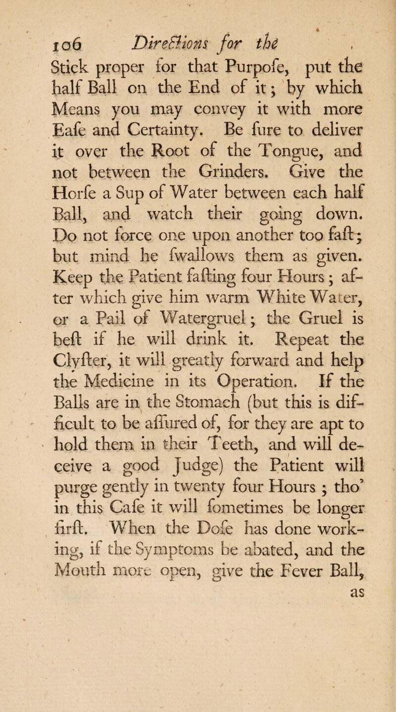 Stick proper tor that Purpofe, put the half Ball on the End of it • by which Means you may convey it with more Eafe and Certainty. Be fure to deliver it over the Root of the Tongue, and not between the Grinders. Give the Horfe a Sup of Water between each half Ball, and watch their going down. Do not force one upon another too faff; but mind he fwailows them as given. Keep the Patient fading four Flours; af¬ ter which give him warm White Wa er, or a Pail of Watergruel; the Gruel is bed if he will drink it. Repeat the Clyfter, it will greatly forward and help the Medicine in its Operation. If the Balls are in the Stomach (but this is dif¬ ficult to be allured of, for they are apt to • hold them in their Teeth, and will de¬ ceive a good Judge) the Patient will purge gently in twenty four Hours ; tho’ in this Cafe it will fometimes be longer hr ft. When the Dofe has done work¬ ing, if the Symptoms be abated, and the Mouth more open, give the Fever Ball, as