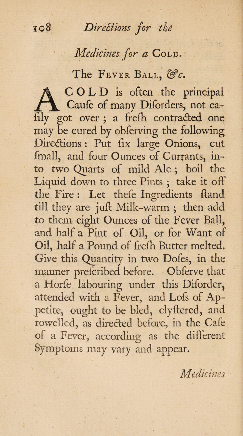 / Directions for the Medicines for a Cold. The Fever Ball, &c. A COLD is often the principal Caufe of many Diforders, not ea- lily got over ; a frefh contracted one may be cured by obferving the following Directions: Put fix large Onions, cut fmall, and four Ounces of Currants, in¬ to two Quarts of mild Ale ; boil the Liquid down to three Pints ; take it off the Fire : Let thefe Ingredients Hand till they are juft Milk-warm ; then add to them eight Ounces of the Fever Ball, and half a Pint of Oil, or for Want of Oil, half a Pound of frefh Butter melted. Give this Quantity in two Dofes, in the manner preicribed before. Obferve that a Horfe labouring under this Diforder, attended with a Fever, and Lofs of Ap¬ petite, ought to be bled, clyftered, and rowelled, as directed before, in the Cafe of a Fever, according as the different Symptoms may vary and appear.