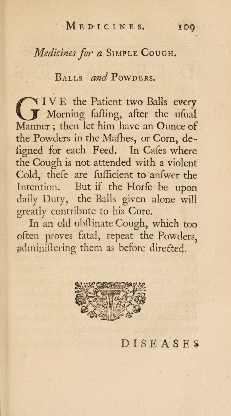 > ' Medicines for a Simple Cough, Balls and Powders. GIVE the Patient two Balls every Morning falling, after the ulual Manner; then let him have an Ounce of the Powders in the Mafhes, or Corn, de- figned for each Feed. In Cafes where the Cough is not attended with a violent Cold, thefe are fufhcient to anfwer the Intention. But if the Horfe be upon daily Duty, the Balls given alone will greatly contribute to his Cure. In an old obftinate Cough, which too often proves fatal, repeat the Powders pdminiftering them as before directed. DISEASES