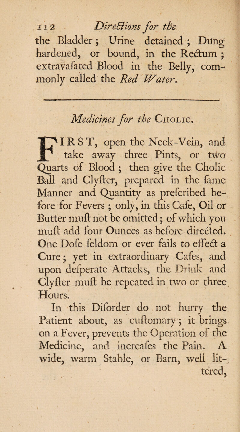 the Bladder; Urine detained ; Drtng hardened, or bound, in the Redtum j extravafated Blood in the Belly, com¬ monly called the Red 'Water. Medicines for the Cholic. * I FIRST, open the Neck-Vein, and take away three Pints, or two Quarts of Blood ; then give the Cholic Ball and Clyfter, prepared in the lame Manner and Quantity as prefcribed be¬ fore for Fevers; only, in this Cafe, Oil or Butter muft not be omitted; of which you rnuft add four Ounces as before directed. One Dofe feldom or ever fails to effedt a Cure • yet in extraordinary Cafes, and upon defperate Attacks, the Drink and Clyfter muft be repeated in two or three Hours. In this Diforder do not hurry the Patient about, as cuftomary; it brings on a Fever, prevents the Operation of the Medicine, and increafes the Pain. A wide, warm Stable, or Barn, well lit¬ tered,