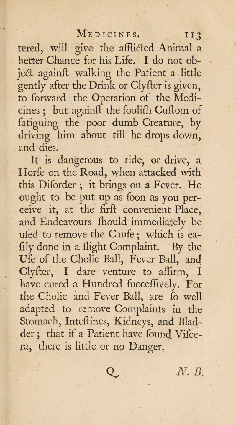 tered, will give the afflicted Animal a better Chance for his Life. I do not ob- Je<£t againft walking the Patient a little gently after the Drink or Clyfter is given, to forward the Operation of the Medi¬ cines ; but againft the fooliih Cuftom of fatiguing the poor dumb Creature, by driving him about till he drops down, and dies. It is dangerous to ride, or drive, a Horfe on the Road, when attacked with this Diforder ; it brings on a Fever. He ought to be put up as foon as you per¬ ceive it, at the firft convenient Place, and Endeavours fhould immediately be ufed to remove the Caufe; which is ea- lily done in a ilight Complaint. By the Ufe of the Cholic Ball, Fever Ball, and Clyfter, I dare venture to affirm, I have cured a Hundred fucceffively. For the Cholic and Fever Ball, are fo well adapted to remove Complaints in the Stomach, Inteftines, Kidneys, and Blad¬ der ; that if a Patient have found Vifce- ra, there is little or no Danger. - > 'O- Q. N. B.