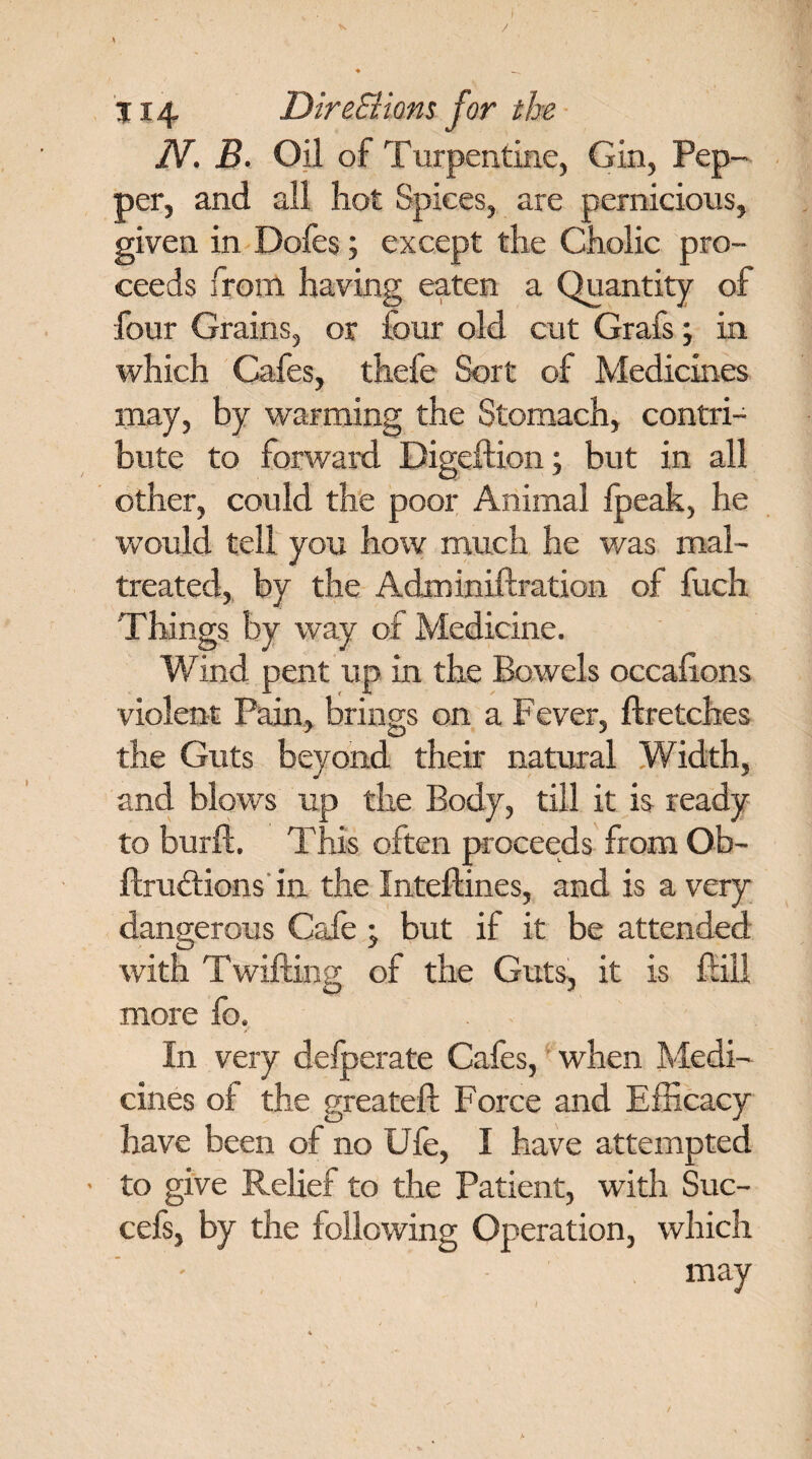 * / \ ♦ _ j14 DireSlions for the N. B. Oil of Turpentine, Gin, Pep¬ per, and all hot Spices, are pernicious, given in Dofes; except the Cholic pro¬ ceeds from having eaten a Quantity of four Grains, or lour old cut Grafs; in which Cafes, thefe Sort of Medicines may, by warming the Stomach, contri¬ bute to forward Digeftion; but in all other, could the poor Animal lpeak, he would tell you how much he was mal¬ treated, by the Adminiftration of fuch Things by way of Medicine. Wind pent up in the Bowels occalions violent Pain, brings on a Fever, ftretches the Guts beyond their natural Width, and blows up the Body, till it is ready to burft. This often proceeds from Ob- ftru&ions in the Intellines, and is a very dangerous Cafe ; but if it be attended with Twilling of the Guts, it is flill more fo. In very defperate Cafes, when Medi¬ cines of the greateft Force and Efficacy have been of no Ule, I have attempted • to give Relief to the Patient, with Suc- cefs, by the following Operation, which may