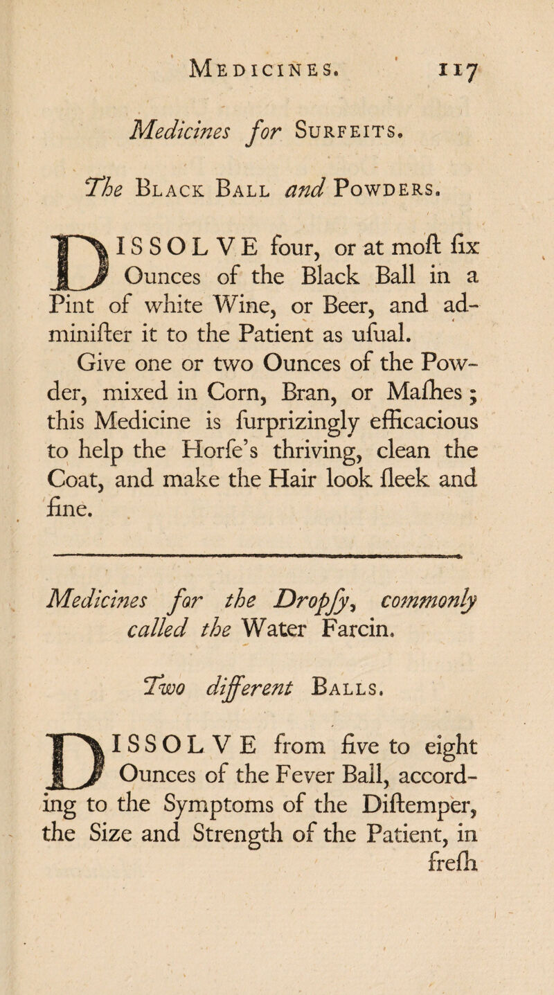 I • 1 Medicines for Surfeits. The Black Ball and Powders. / IS S O L V E four, or at moft fix Ounces of the Black Ball in a Pint of white Wine, or Beer, and ad- minifter it to the Patient as ufual. Give one or two Ounces of the Pow¬ der, mixed in Corn, Bran, or Mafhes; this Medicine is furprizingly efficacious to help the Horfe’s thriving, clean the Coat, and make the Hair look fleek and fine. Medicines far the Dropjy, commonly called the Water Farcin. Two different Balls. IS S O L V E from five to eight Ounces of the Fever Ball, accord¬ ing to the Symptoms of the Diftemper, the Size and Strength of the Patient, in frefh