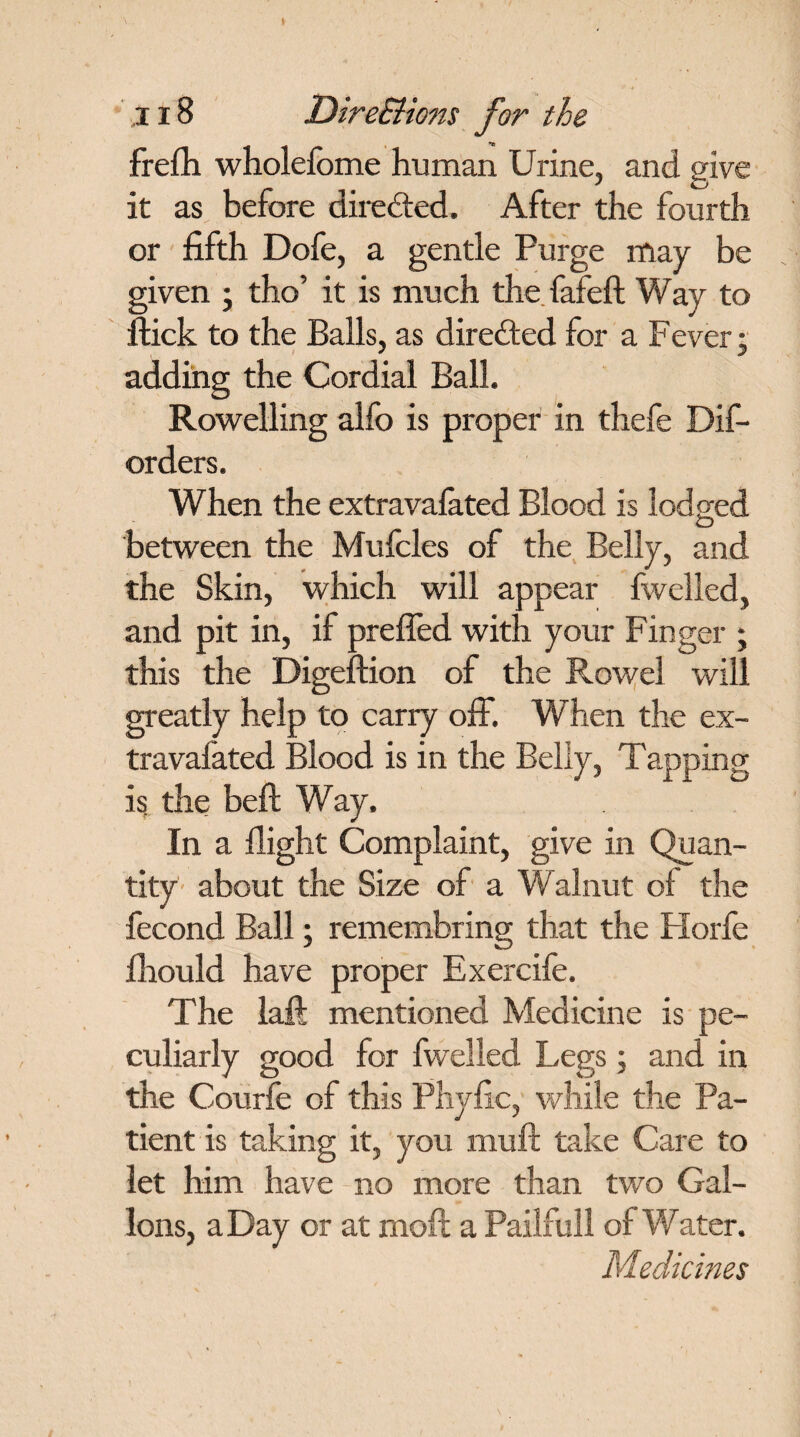 frefh wholefome human Urine, and give it as before dire&ed. After the fourth or fifth Dofe, a gentle Purge may be given ; tho’ it is much the fafeft Way to Hick to the Balls, as directed for a Fever; adding the Cordial Ball. Rowelling alfo is proper in thefe Dis¬ orders. When the extravafated Blood is lodged between the Mufcles of the Belly, and the Skin, which will appear fwelled, and pit in, if preffed with your Finger ; this the Digeftion of the Rowel will greatly help to carry off. When the ex¬ travafated Blood is in the Belly, Tapping is the belt Way. In a flight Complaint, give in Quan¬ tity about the Size of a Walnut of the Second Ball; remembring that the Horfe Should have proper Exercife. The laft mentioned Medicine is pe¬ culiarly good for fwelled Legs; and in the Courfe of this Phyfic, while the Pa¬ tient is taking it, you muff take Care to let him have no more than two Gal¬ lons, a Day or at mod a Pailfull of Water. Medicines