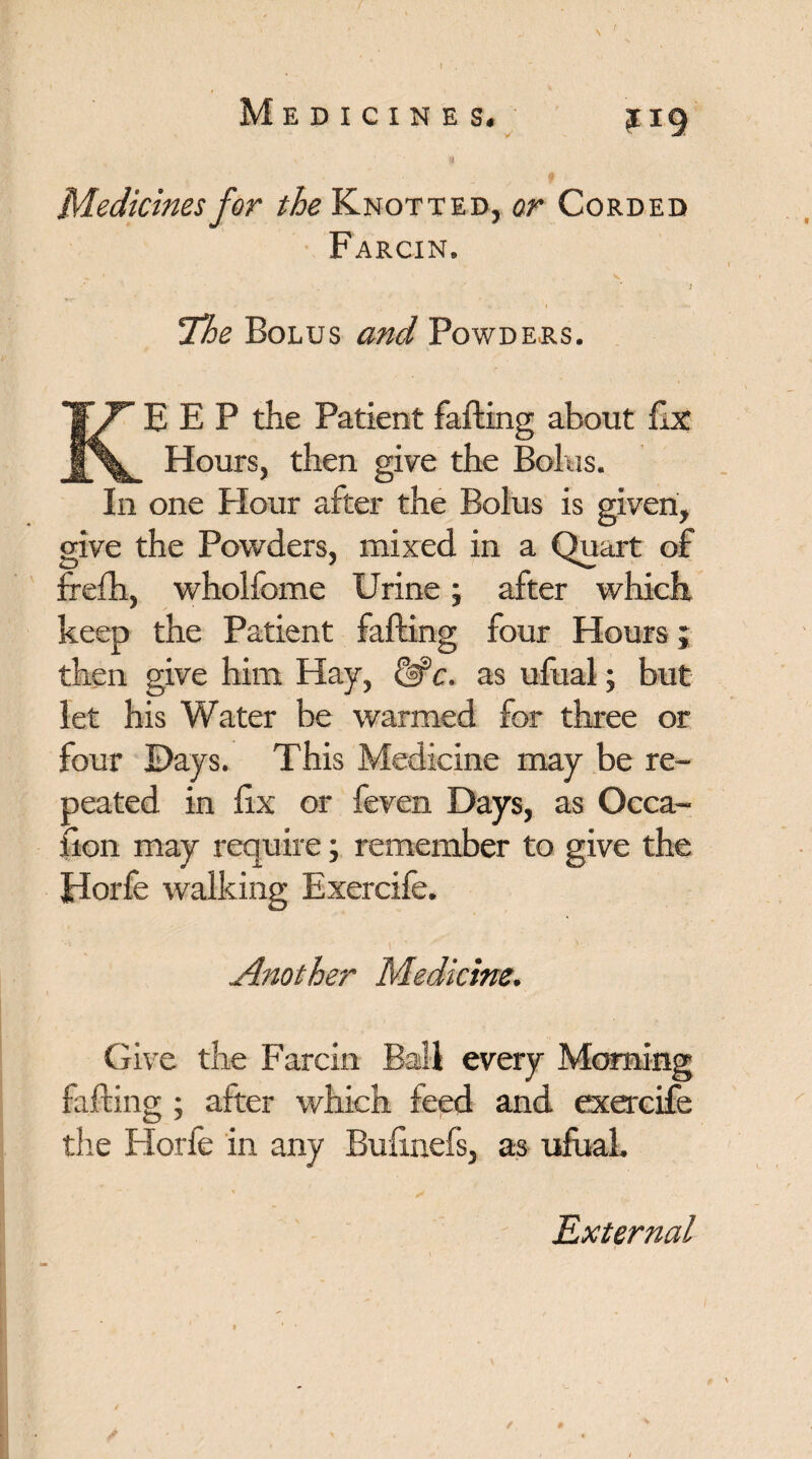 v • ' ' $ Medicines for the Knotted, or Corded Farcin. !The Bolus and Powders. KEEP the Patient farting about fix Hours, then give the Bolus. In one Flour after the Bolus is given, give the Powders, mixed in a Quart of frefh, wholfome Urine; after which keep the Patient farting four Hours; then give him Hay, UPc. as ufual; but let his Water he warmed for three or four Days. This Medicine may be re¬ peated in rtx or feven Days, as Occa- fion may require; remember to give the Horfe walking Exercife. Another Medicine. Give the Farcin farting ; after which feed and the Horfe in any Bufinefs, as ufual. External