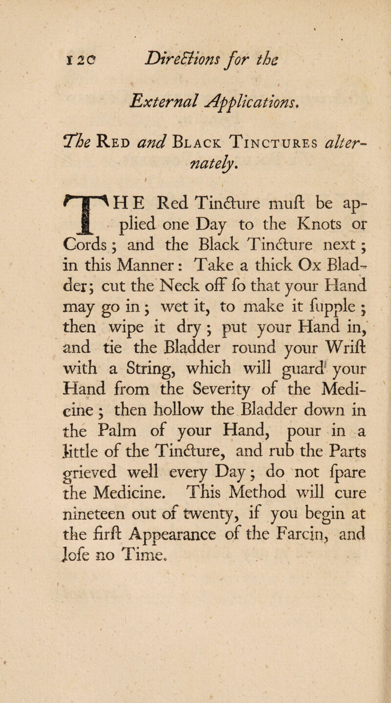 * ' „ # . \ \ External Applications, !The Red and Black Tinctures alter¬ nately. THE Red T in<fture mu ft be ap¬ plied one Day to the Knots or Cords; and the Black Tincture next; in this Manner: Take a thick Ox Blad¬ der; cut the Neck off fo that your Hand may go in; wet it, to make it fupple ; then wipe it dry; put your Hand in, and tie the Bladder round your Wrift with a String, which will guard' your Hand from the Severity of the Medi¬ cine ; then hollow the Bladder down in the Palm of your Hand, pour in a little of the Tin&ure, and rub the Parts grieved well every Day; do not Ipare the Medicine. This Method will cure nineteen out of twenty, if you begin at the firft Appearance of the Farcin, and Jofe no Time.