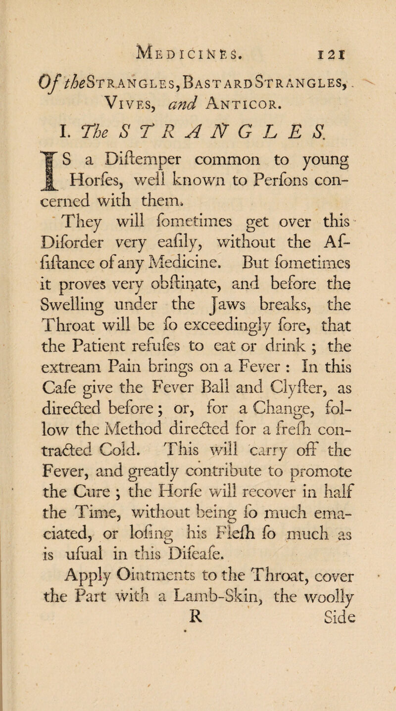 Of /^Strangles, Bastard Strangles, . Vives, and Anticor. I .The STRANGLES. IS a Diftemper common to young Horfes, well known to Perfons con¬ cerned with them. They will fometimes get over this Diforder very eafily, without the Af- liftance of any Medicine. But fometimes it proves very obftinate, and before the Swelling under the Jaws breaks, the Throat will be fo exceedingly fore, that the Patient refufes to eat or drink ; the extream Pain brings on a Fever : In this Cafe give the Fever Ball and Clyfter, as directed before; or, for a Change, fol¬ low the Method directed for a frefh con¬ tracted Cold. This will carry off the Fever, and greatly contribute to promote the Cure ; the Horfe will recover in half the Time, without being fo much ema¬ ciated, or lofing his Fiefh fo much as is ufual in this Difeafe. Apply Ointments to the Throat, cover the Part with a Lamb-Skin, the woolly R Side