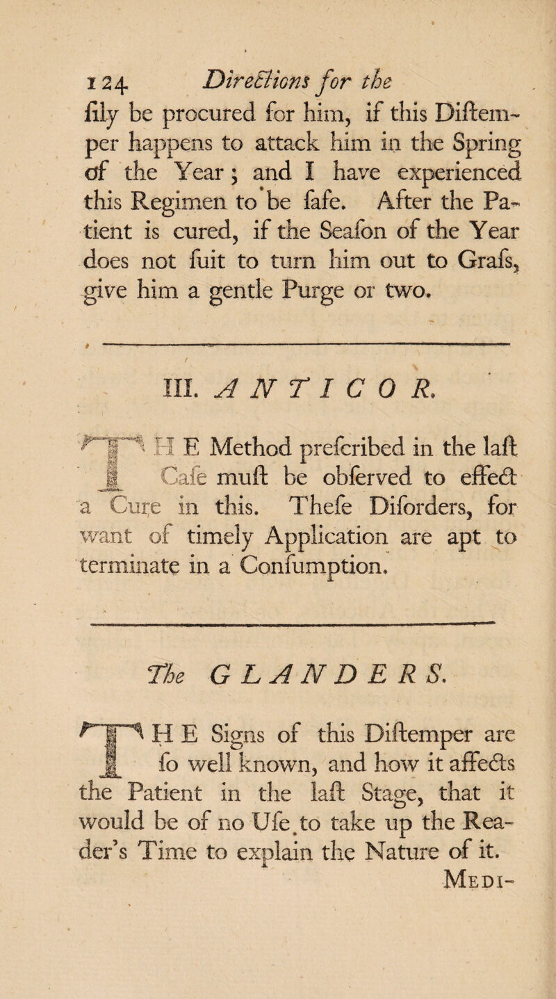 lily be procured for him, if this Diftem- per happens to attack him in the Spring of the Year; and I have experienced this Regimen to be fafe. After the Pa¬ tient is cured, if the Seafon of the Year does not fuit to turn him out to Grafs, give him a gentle Purge or two. # ----------“-- / III. A N r I C 0 R. v. H E Method prefcribed in the laft Cafe muft be obferved to effedt a Cure in this. Thefe Diforders, for want of timely Application are apt to terminate in a Confumption. The GLANDERS. '-Ip H E Signs of this Diftemper are jf_ fo well known, and how it affedts the Patient in the laft Stage, that it would be of no Ufe to take up the Rea¬ der’s Time to explain the Nature of it. Med i-