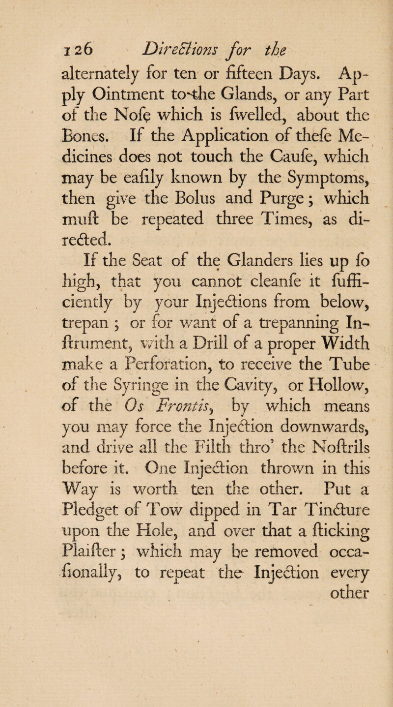 alternately for ten or fifteen Days. Ap¬ ply Ointment to'the Glands, or any Part of the Nofe which is fwelled, about the Bones. If the Application of thefe Me¬ dicines does not touch the Caufe, which may be eafily known by the Symptoms, then give the Bolus and Purge; which mu ft be repeated three Times, as di¬ rected. If the Seat of the Glanders lies up fo high, that you cannot cleanfe it fuffi- ciently by your Injections from below, trepan ; or for want of a trepanning In- ftrument, with a Drill of a proper Width make a Perforation, to receive the Tube of the Syringe in the Cavity, or Hollow, of the Os Frontis, by which means you may force the InjeCtion downwards, and drive all the Filth thro’ the Noftrils before it. One InjeCtion thrown in this Way is worth ten the other. Put a Pledget of Tow dipped in Tar TinCture upon the Hole, and over that a flicking Piaifter; which may be removed occa- fionally, to repeat the InjeCtion every