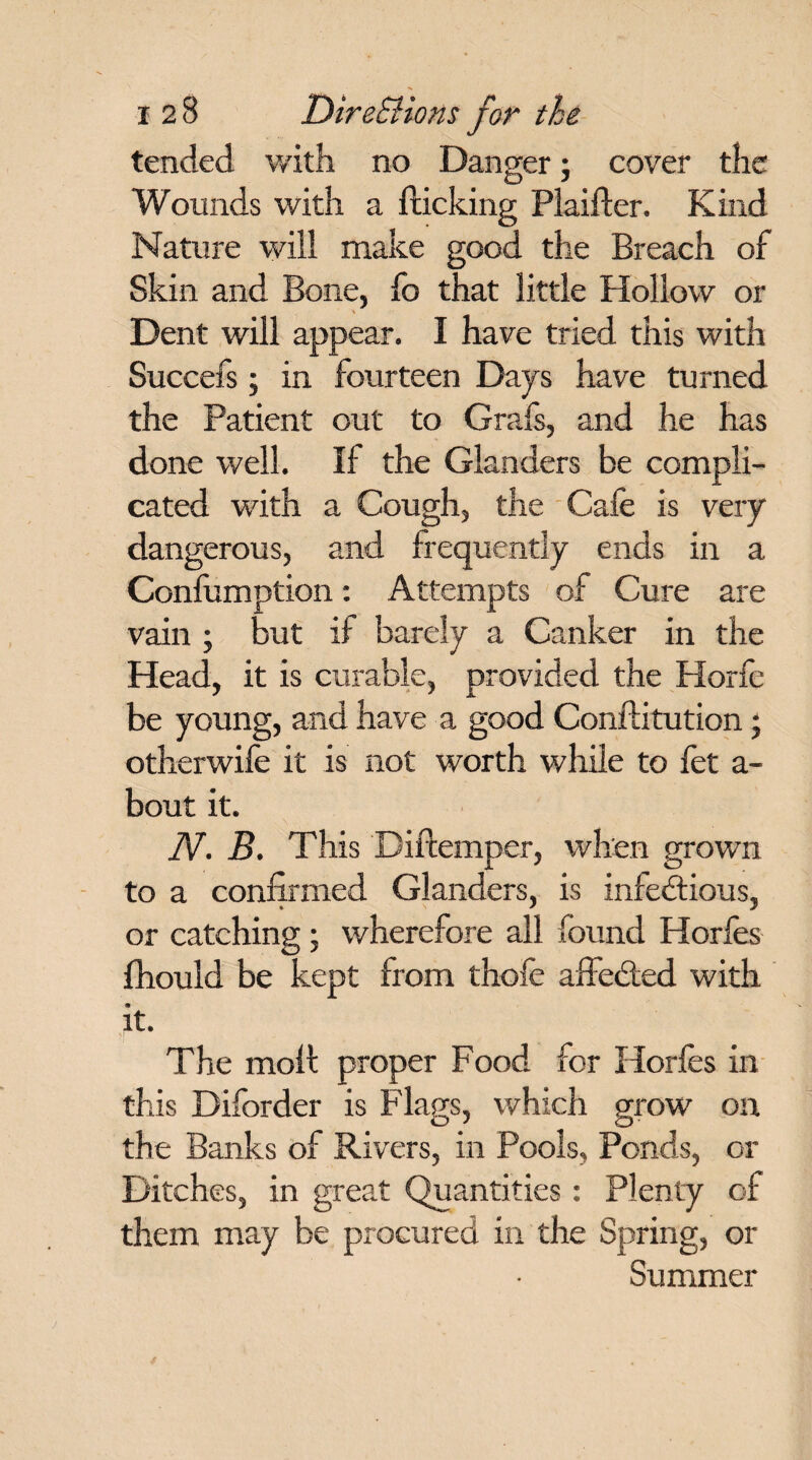 tended with no Danger; cover the Wounds with a flicking Plaifier. Kind Nature will make good the Breach of Skin and Bone, fo that little Hollow or Dent will appear. I have tried this with Succefs; in fourteen Days have turned the Patient out to Grafs, and he has done well. If the Glanders be compli¬ cated with a Cough, the Cafe is very dangerous, and frequently ends in a Confumption: Attempts of Cure are vain ; but if barely a Canker in the Head, it is curable, provided the Horfc be young, and have a good Conftitution; otherwife it is not worth while to fet a- bout it. N. B. This Diftemper, when grown to a confirmed Glanders, is infectious, or catching; wherefore all found Horfes fhould be kept from thofe affeCted with it. The molt proper Food for Horfes in this Diforder is Flags, which grow on the Banks of Rivers, in Pools, Ponds, or Ditches, in great Quantities: Plenty of them may be procured in the Spring, or Summer