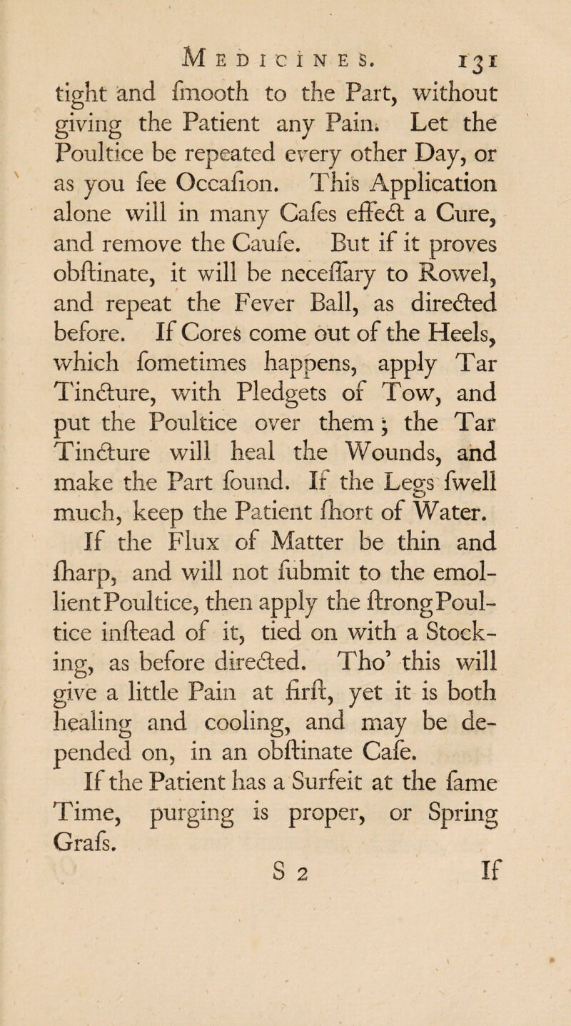 tight and fmooth to the Part, without giving the Patient any Paim Let the Poultice be repeated every other Day, or as you fee Occafton. This Application alone will in many Cafes effect a Cure, and remove the Caufe. But if it proves obftinate, it will be neceflary to Rowel, and repeat the Fever Ball, as directed before. If Cores come out of the Heels, which fometimes happens, apply Tar Tindture, with Pledgets of Tow, and put the Poultice over them • the Tar Tindture will heal the Wounds, and make the Part found. If the Legs fweli much, keep the Patient fhort of Water. If the Flux of Matter be thin and fharp, and will not fubmit to the emol¬ lient Poultice, then apply the ftrong Poul¬ tice inftead of it, tied on with a Stock¬ ing, as before directed. Tho’ this will give a little Pain at firft, yet it is both healing and cooling, and may be de¬ pended on, in an obftinate Cafe. If the Patient has a Surfeit at the fame Time, purging is proper, or Spring Graft. S 2 If