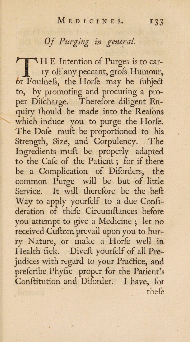 Of Purging in general. TH E Intention of Purges is to car¬ ry off any peccant, grofs Humour, 6r Foulnels, the Horfe may be fubjedt to, by promoting and procuring a pro¬ per Difcharge. Therefore diligent En¬ quiry fhould be made into the Reafons which induce you to purge the Horfe. The Dole mud; be proportioned to his Strength, Size, and Corpulency. The Ingredients muft be properly adapted to the Cafe of the Patient; for if there be a Complication of Diforders, the common Purge will be but of little Service. It will therefore be the beft Way to apply yourfelf to a due Conii- deration of thefe Circumftances before you attempt to give a Medicine \ let no received Cuftom prevail upon you to hur¬ ry Nature, or make a Horfe well in Health lick. Diveft yourfelf of all Pre¬ judices with regard to your Practice, and prefcribe Phyfic proper for the Patient’s Conftitution and Diforder. I have, for thefe