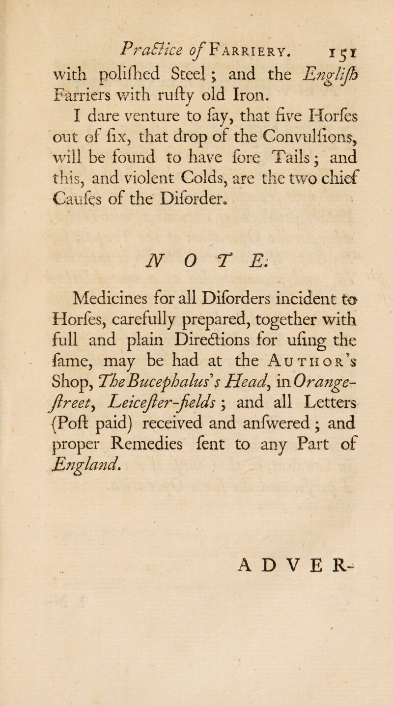 PraSHce Of F ARRIERY. J$l with polifhed Steel; and the Englijh Farriers with rufty old Iron. I dare venture to fay, that five Horfes out of fix, that drop of the Convulfions, will be found to have fore Tails; and this, and violent Colds, are the two chief Caufes of the Diforder. n o t E. Medicines for all Diforders incident to Horfes, carefully prepared, together with full and plain Directions for ufing the fame, may be had at the Author’s Shop, The Bucephalus's Head, in Orange- jlreet, Leicefier-jields; and all Letters (Poft paid) received and anfwered; and proper Remedies fent to any Part of England. A D V E R-