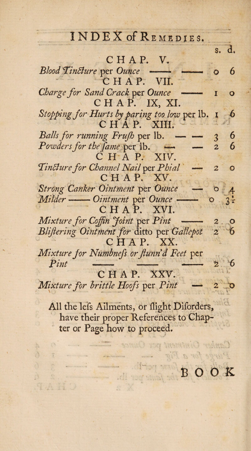 CHAP. V. Blood Tintdure per Ounce $. <L o 6 CHAP. VII. Charge for Sand Crack per Ounce — i ^ CHAP. IX, XL Stopping for Hurts by paring too low per lb. I CHAP. XIII. Balls for running Frujh per lb. — — Powders for the fame per lb. »—- — CHAP. XIV. Tinffiure for Channel Nail per Phial — CHAP. XV. Strong Canker Ointment per Ounce — Milder --Ointment per Ounce- CHAP. XVI. 3 2 Mixture for CoJJin Joint per Pint - Bliftering Ointment for ditto per Gallepot CHAP. XX. Mixture for Numbnefs or ftunnd Feet per Pint —— -- *- CHAP. XXV. Mixture for brittle Hoofs per Pint — 6 6 o O 4 o 3t Jd 2 2 2 6 2 D All the lefs Ailments, or flight Diforders, have their proper References to Chap¬ ter or Page how to proceed. BOOK