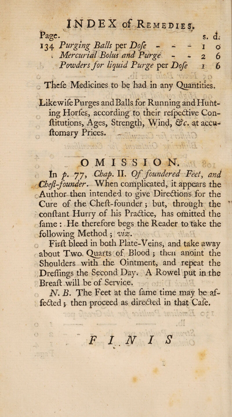 Page. s. <i; 134 Purging Balls per Dofe - - - 1 o 1 Mercurial Bolus and Purge - - 2 6 Powders for liquid Purge per Dofe 1 6 4 v y - :: . - i. 0 Tlicfe Medicines to be had in any Quantities. Likewife Purges and Balls for Running and Hunt¬ ing Horfes, according to their reipedtive Con- ftitutions, Ages, Strength, Wind, &c. at accu- ftomary Prices. - , OMISSION. In p. 77, Chap. II. Of foundered Feet, and Chef founder. When complicated, it appears the Author then intended to give Directions for the Cure of the Cheft-founder; but, through the • conftant Hurry of his Practice, has omitted the fame : He therefore begs the Reader to take the following Method; viz. Firfl: bleed in both Plate-Veins, and take away about Two. Quarts of Blood ; then anoint the Shoulders with the Ointment, and repeat the Dreffings the Second Day; A Rowel put in the Bread: will be of Service. N. B. The Feet at the fame time may be af- fedfed $ then proceed as directed in that Cafe. FINIS f » **