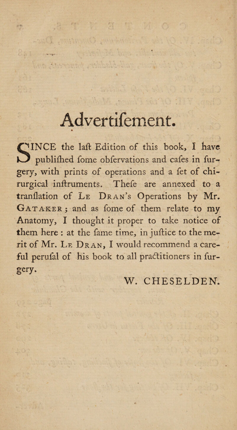 Advertifement. * |T*INCE the laft Edition of this book, I have publifhed fome obfervations and cafes in fur- gery, with prints of operations and a fet of chi- rurgical inftruments. Thefe are annexed to a tranflation of Le Dran’s Operations by Mr. Gataker; and as fome of them relate to my Anatomy, I thought it proper to take notice of them here : at the fame time, in juftice to the me¬ rit of Mr. Le Dr an, I would recommend a care¬ ful perufal of his book to all practitioners in fur- gery. . —