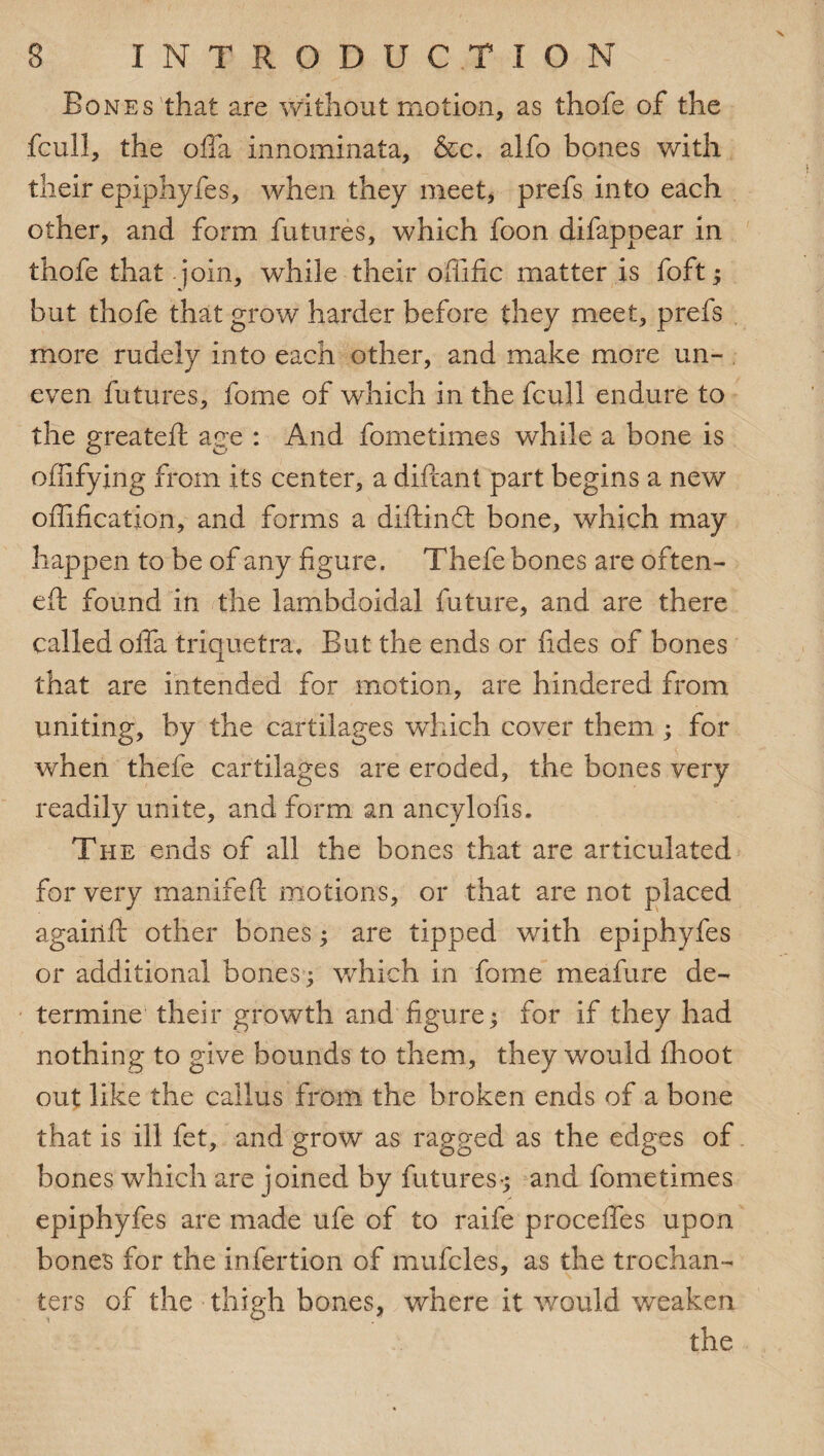 Bones that are without motion, as thofe of the fcull, the offa innominata, &c. alfo bones with their epiphyfes, when they meet, prefs into each other, and form futures, which foon difappear in thofe that join, while their offific matter is foft ; but thofe that grow harder before they meet, prefs more rudely into each other, and make more un¬ even futures, fome of which in the fcull endure to the greateft age : And fome times while a bone is ofiifying from its center, a diftant part begins a new offification, and forms a diftind: bone, which may happen to be of any figure. Thefe bones are often- eft found in the lambdoidal future, and are there called offa triquetra, But the ends or fides of bones that are intended for motion, are hindered from uniting, by the cartilages which cover them ; for when thefe cartilages are eroded, the bones very readily unite, and form an ancylofis. The ends of all the bones that are articulated for very manifeft motions, or that are not placed agairlft other bones; are tipped with epiphyfes or additional bones; which in fome meafure de¬ termine their growth and figure; for if they had nothing to give bounds to them, they would fhoot out like the callus from the broken ends of a bone that is ill fet, and grow as ragged as the edges of bones which are joined by futures-; and fometimes epiphyfes are made ufe of to raife proceffes upon bones for the infertion of mufcles, as the trochan¬ ters of the thigh bones, where it would weaken the
