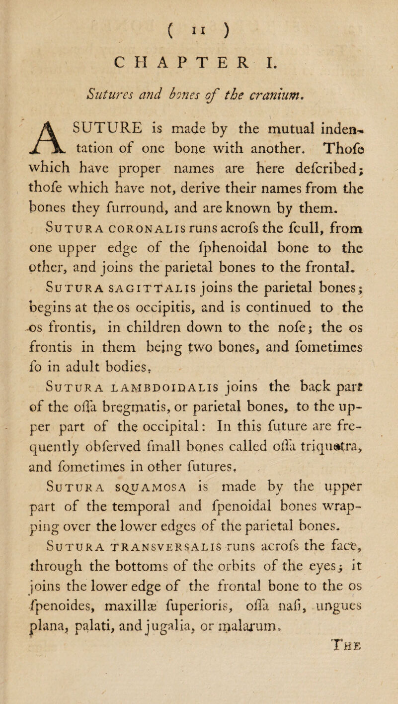 CHAPTER I. Sutures and bones of the cranium. \ A SUTURE is made by the mutual inden¬ tation of one bone with another. Thofe which have proper names are here defcribed; thofe which have not, derive their names from the bones they furround, and are known by therm Sutura coronalis runs acrofs the fcull, from one upper edge of the fphenoidal bone to the other, and joins the parietal bones to the frontal. Sutura sagittalis joins the parietal bonesj begins at the os occipitis, and is continued to the t>s frontis, in children down to the nofe; the os fronds in them being two bones, and fometimes fo in adult bodies. Sutura lambdoitaus joins the back part of the ofla bregmatis, or parietal bones, to the up- per part of the occipital: In this future are fre¬ quently obferved fmall bones called olla triqu&tra, and fometimes in other futures, Sutura squamosa is made by the upper part of the temporal and fpenoidal bones wrap¬ ping over the lower edges of the parietal bones. Sutura transversalis runs acrofs the fact, through the bottoms of the orbits of the eyes5 it joins the lower edge of the frontal bone to the os fpenoides, maxillas fuperioris, offa nali, ungues plana, palati, and jugalia, or rxialarum.