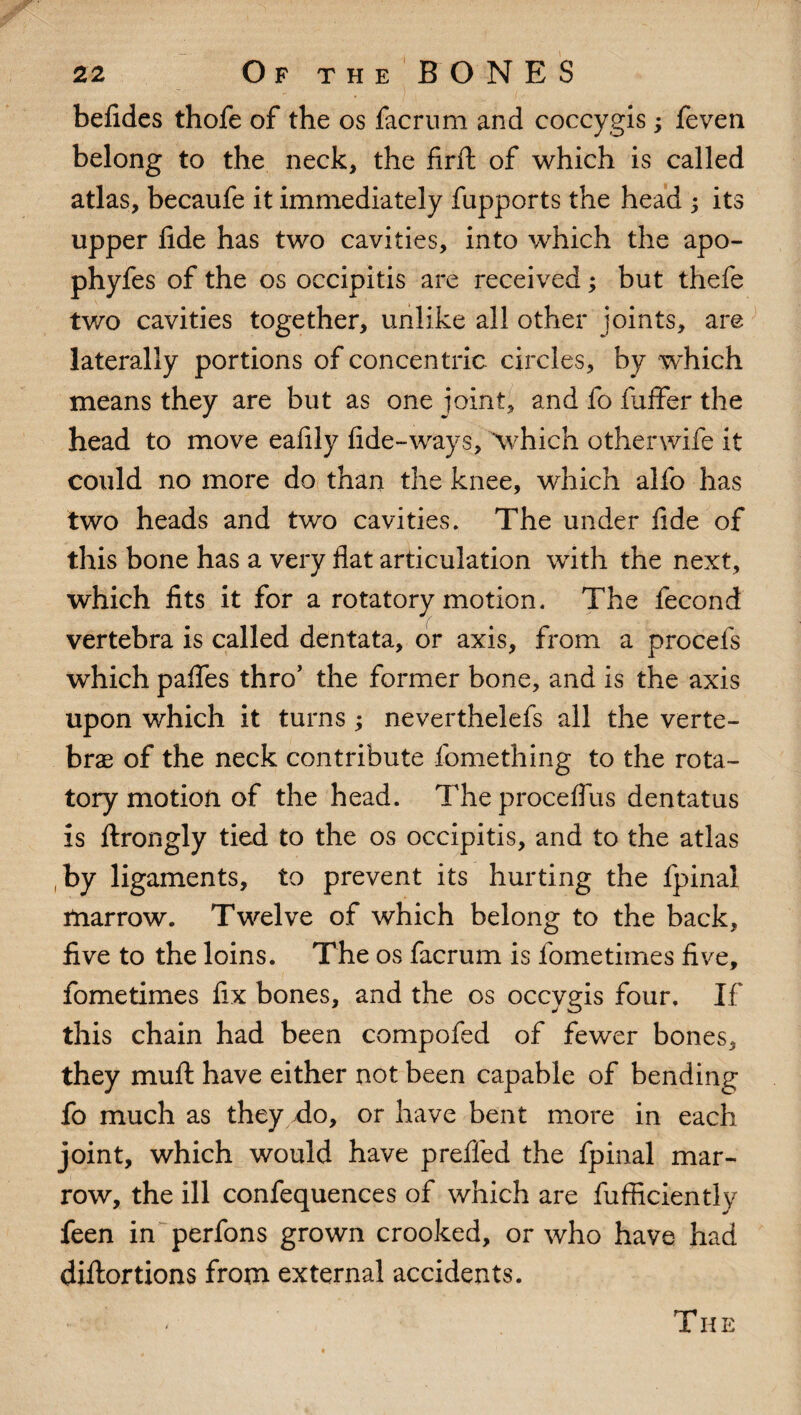 belides thofe of the os facrum and coccygis; feven belong to the neck, the firft of which is called atlas, becaufe it immediately fupports the head ; its upper fide has two cavities, into which the apo- phyfes of the os occipitis are received; but thefe two cavities together, unlike all other joints, are laterally portions of concentric circles, by which means they are but as one joint, and fo fuffer the head to move eafily fide-ways, which othenvife it could no more do than the knee, which alfo has two heads and two cavities. The under fide of this bone has a very flat articulation with the next, which fits it for a rotatory motion. The fecond vertebra is called dentata, or axis, from a procefs which pafles thro’ the former bone, and is the axis upon which it turns ; neverthelefs all the verte¬ brae of the neck contribute fomething to the rota¬ tory motion of the head. Theproceflus dentatus is ftrongly tied to the os occipitis, and to the atlas by ligaments, to prevent its hurting the fpinal marrow. Twelve of which belong to the back, five to the loins. The os facrum is fometimes five, fometimes fix bones, and the os occygis four. If this chain had been compofed of fewer bones, they mull have either not been capable of bending fo much as they do, or have bent more in each joint, which would have prefled the fpinal mar¬ row, the ill confequences of which are fufficiently feen in perfons grown crooked, or who have had diftortions from external accidents. The