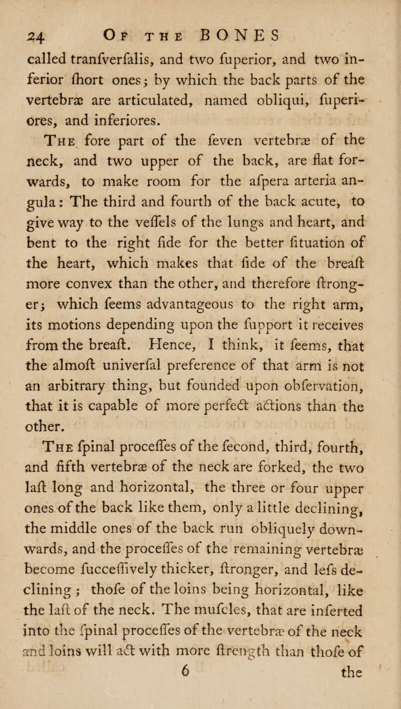 called tranfverfalis, and two fuperior, and two in¬ ferior fhort ones; by which the back parts of the vertebra are articulated, named obliqui, fuperi- ores, and inferiores. The fore part of the feven vertebrae of the neck, and two upper of the back, are flat for¬ wards, to make room for the afpera arteria an- gula: The third and fourth of the back acute, to give way to the veffels of the lungs and heart, and bent to the right fide for the better fituation of the heart, which makes that fide of the bread: more convex than the other, and therefore ftrong- er; which feems advantageous to the right arm, its motions depending upon the fupport it receives from the breaft. Hence, I think, it feems, that the almoft univerfal preference of that arm is not an arbitrary thing, but founded upon obfervation, that it is capable of more perfedt adtions than the other. The fpinal proceffes of the fecond, third, fourth, and fifth vertebra of the neck are forked, the two laft long and horizontal, the three or four upper ones of the back like them, only a little declining, the middle ones of the back run obliquely down¬ wards, and the proceffes of the remaining vertebra become fuccefiively thicker, ftronger, and lefs de¬ clining ; thofe of the loins being horizontal, like the laft of the neck. The mufcles, that are inferted into the fpinal proceffes of the vertebra of the neck and loins will adt with more ftrength than thofe of