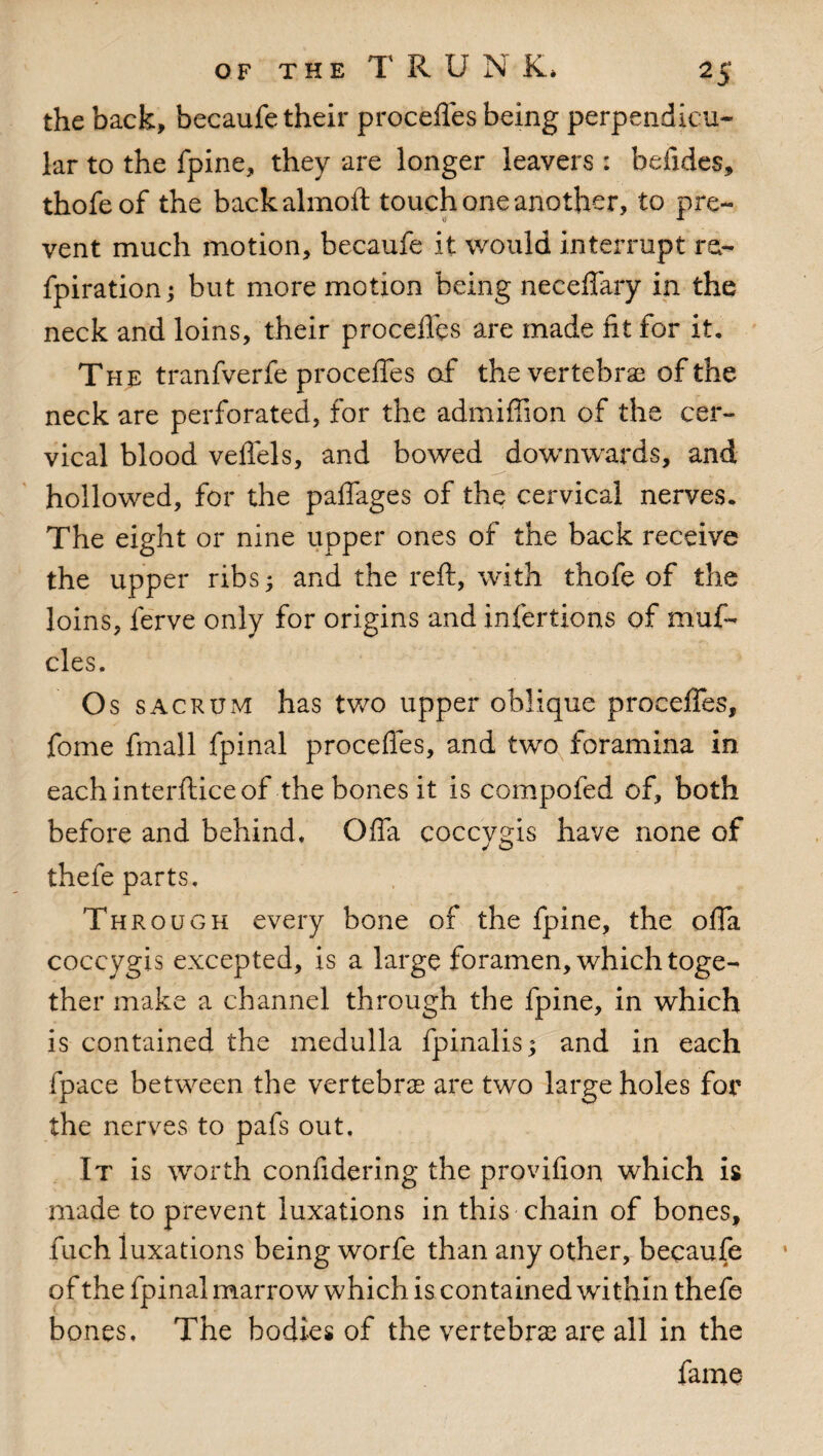 the back, becaufe their proceffes being perpendicu¬ lar to the fpine, they are longer leavers : befides, thofeof the backalmoft touch one another, to pre¬ vent much motion, becaufe it would interrupt re- fpiration; but more motion being neceffary in the neck and loins, their proceffes are made fit for it. The tranfverfe proceffes of the vertebrae of the neck are perforated, for the admiffion of the cer¬ vical blood veffels, and bowed downwards, and hollowed, for the paffages of the cervical nerves. The eight or nine upper ones of the back receive the upper ribs; and the reft, with thofe of the loins, ferve only for origins and infertions of muff cles. Os sacrum has two upper oblique proceffes, fome fmall fpinal proceffes, and two foramina in eachinterfticeof the bones it is compofed of, both before and behind* Gffa coccyeis have none of J o thefe parts. Through every bone of the fpine, the offa coccygis excepted, is a large foramen, which toge¬ ther make a channel through the fpine, in which is contained the medulla fpinalis; and in each fpace between the vertebrae are two large holes for the nerves to pafs out. It is worth confidering the provifion which is made to prevent luxations in this chain of bones, fuch luxations being worfe than any other, becaufe of the fpinal marrow which is contained within thefe bones. The bodies of the vertebrae are all in the fame