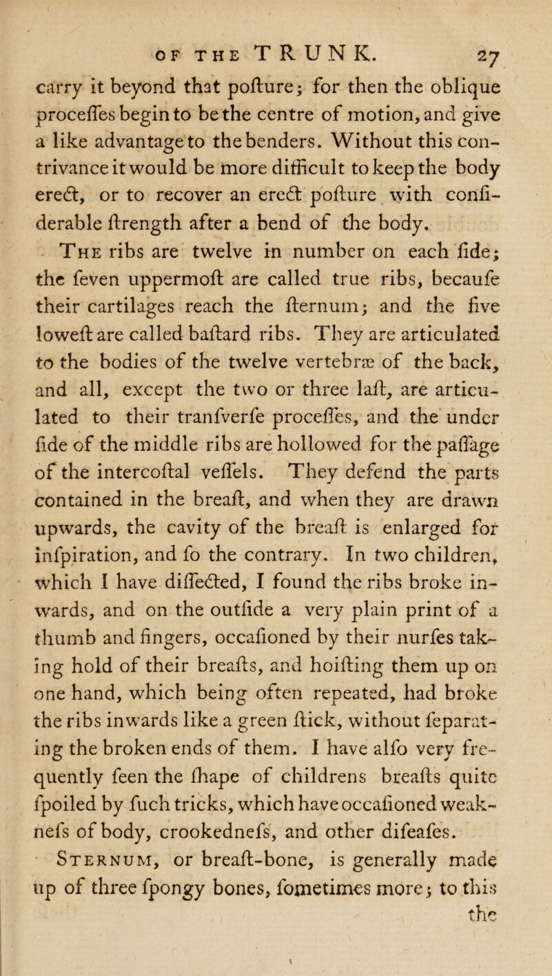 carry it beyond that pofture; for then the oblique procefles begin to be the centre of motion, and give a like advantage to the benders. Without this con¬ trivance it would be more difficult to keep the body eredt, or to recover an eredt pofture with confi- derable ftrength after a bend of the body. The ribs are twelve in number on each fide; the feven uppermoft are called true ribs, becaufe their cartilages reach the fternum; and the five Jo weft are called baftard ribs. They are articulated to the bodies of the twelve vertebras of the back, and all, except the two or three laft, are articu¬ lated to their tranfverfe procefles, and the under fide of the middle ribs are hollowed for the paflkge of the intercoftal veflels. They defend the parts contained in the breaft, and when they are drawn upwards, the cavity of the breaft is enlarged for infpiration, and fo the contrary. In two children, which I have difledted, I found the ribs broke in¬ wards, and on the outilde a very plain print of a thumb and fingers, occafioned by their nurfes tak¬ ing hold of their breafts, and hoifting them up on one hand, which being often repeated, had broke the ribs inwards like a green ftick, without feparal- ing the broken ends of them. I have alfo very fre¬ quently feen the fhape of childrens breafts quite fpoiled by fuch tricks, which have occafioned weak- nefs of body, crookednefs, and other difeafes. Sternum, or breaft-bone, is generally made up of three fpongy bones, fojnetimes more; to this the