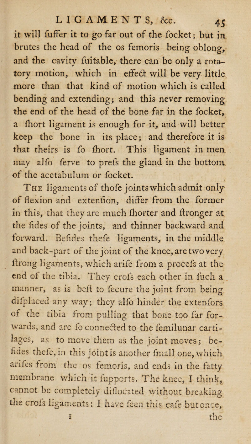 it will fuffer it to go far out of the focket; but in brutes the head of the os femoris being oblong, and the cavity fuitable, there can be only a rota¬ tory motion, which in effedt will be very little more than that kind of motion which is called bending and extending; and this never removing the end of the head of the bone far in the focket, a fhort ligament is enough for it, and will better keep the bone in its place; and therefore it is that theirs is fo fhort. This ligament in men may alfo ferve to prefs the gland in the bottom of the acetabulum or focket. The ligaments of thofe joints which admit only of flexion and extenfion, differ from the former in this, that they are much fhorter and ftronger at the iides of the joints, and thinner backward and forward. Befides thefe ligaments, in the middle and back-part of the joint of the knee, are two very ilrong ligaments, which arife from a procefs at the end of the tibia. They crofs each other in fuch a manner, as is beft to fecure the joint from being difplaced any way; they alfo hinder the extenfors of the tibia from pulling that bone too far for¬ wards, and are fo connected to the femilunar carti¬ lages, as to move them as the joint moves; be- iides thefe, in this joint is another fmall one, which arifes from the os femoris, and ends in the fatty membrane which it fupports. The knee, I think, cannot be completely diilocated without breaking the crofs ligaments: I have feen this cafe but once, th< ie i