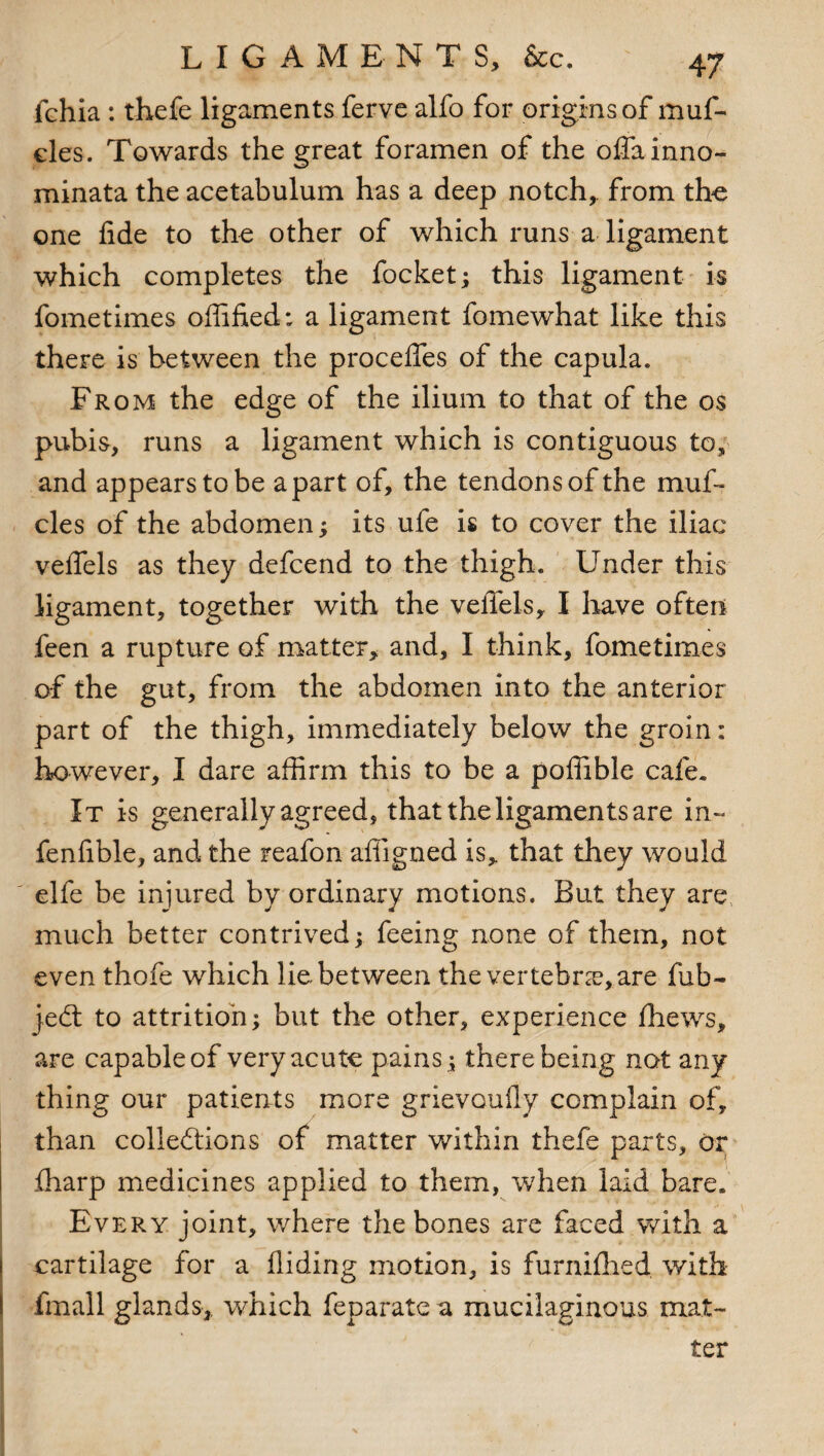 fchia : thefe ligaments ferve alfo for origins of muf- des. Towards the great foramen of the oflainno- minata the acetabulum has a deep notch, from the one fide to the other of which runs a ligament which completes the focket; this ligament is fometimes offified: a ligament fomewhat like this there is between the proceiTes of the capula. From the edge of the ilium to that of the os pubis, runs a ligament which is contiguous to, and appears to be apart of, the tendons of the muf- cles of the abdomen; its ufe is to cover the iliac veifels as they defeend to the thigh. Under this ligament, together with the velTels, I have often feen a rupture of matter, and, I think, fometimes of the gut, from the abdomen into the anterior part of the thigh, immediately below the groin: however, I dare affirm this to be a poffible cafe. It is generally agreed, that the ligaments are in- fenfible, and the reafon affigned is, that they would elfe be injured by ordinary motions. But they are much better contrived; feeing none of them, not even thofe which lie between the vertebra?, are fub- jedt to attrition; but the other, experience ffiews, are capable of very acute pains; there being not any thing our patients more grievouAy complain of, than collections of matter within thefe parts, or {harp medicines applied to them, when laid bare. Every joint, where the bones are faced with a cartilage for a Aiding motion, is furnifhed with fmall glands, which feparate a mucilaginous mat¬ ter