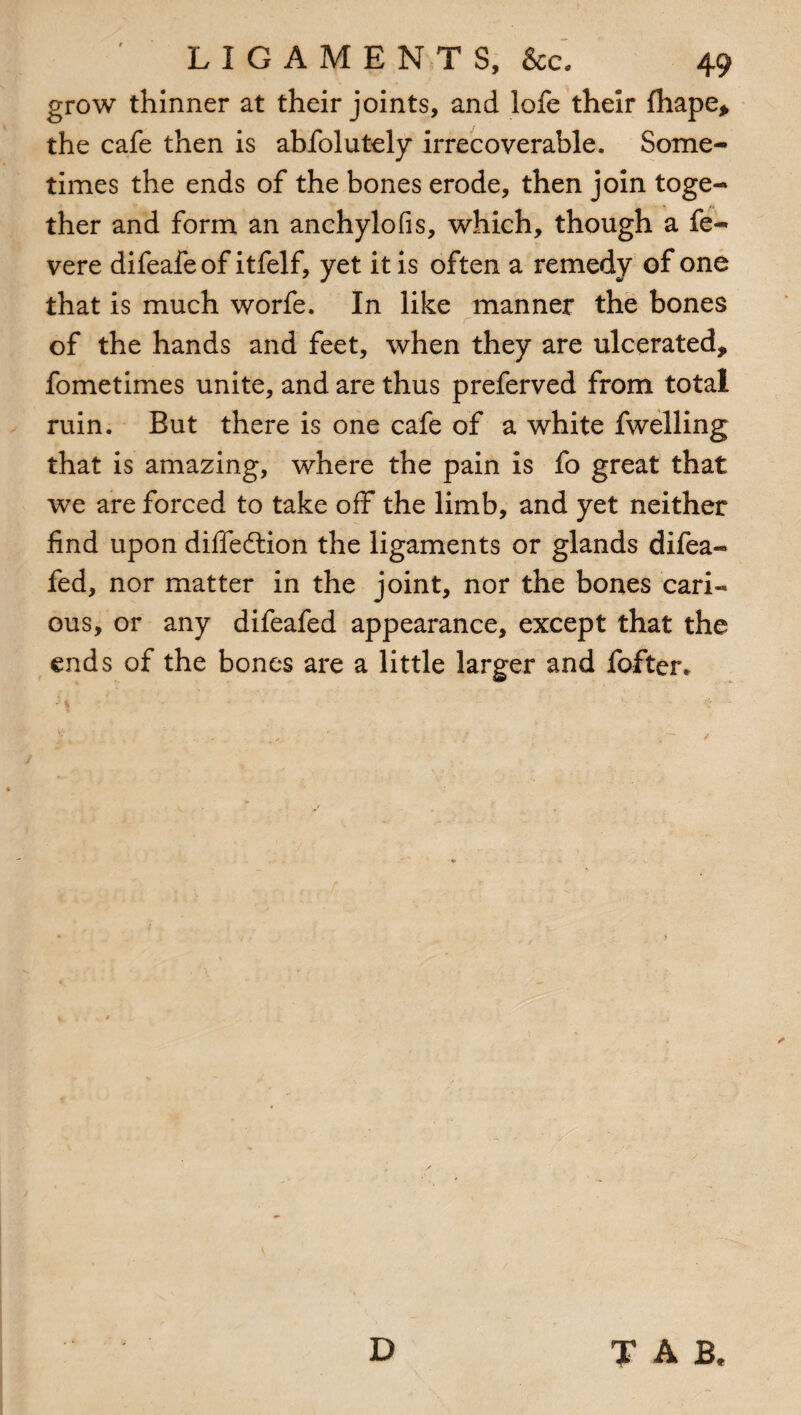 grow thinner at their joints, and lofe their fhape* the cafe then is abfolutely irrecoverable. Some¬ times the ends of the bones erode, then join toge¬ ther and form an anchylofis, which, though a fe- vere difeafeof itfelf, yet it is often a remedy of one that is much worfe. In like manner the bones of the hands and feet, when they are ulcerated* fometimes unite, and are thus preferved from total ruin. But there is one cafe of a white fwelling that is amazing, where the pain is fo great that we are forced to take off the limb, and yet neither find upon diffedtion the ligaments or glands difea- fed, nor matter in the joint, nor the bones cari¬ ous, or any difeafed appearance, except that the ends of the bones are a little larger and fofter.