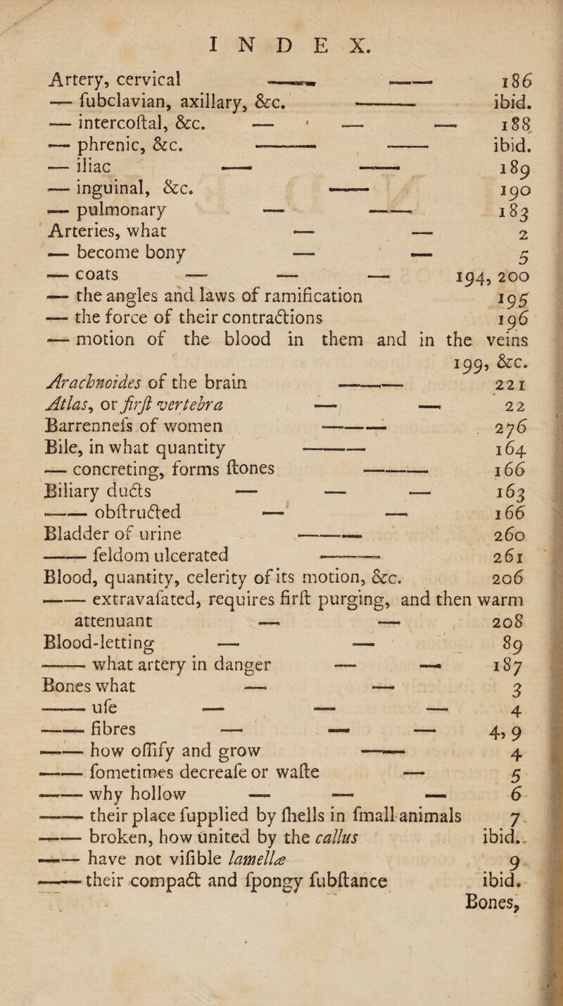 Artery, cervical — fubclavian, axillary, &c. «— intercoftal, &c. — •— phrenic, &c. ——- *— iliac j- — •— inguinal, &c. — pulmonary — Arteries, what — — become bony — — coats — — — the angles and laws of ramification — the force of their contractions — motion of the blood in them and in Arachnoid.es of the brain Atlas, or fir ft vertebra Barrennefs of women Bile, in what quantity — concreting, forms ftones Biliary duCts — *-obftrufted —■ Bladder of urine —— feldom ulcerated 186 ibid. 188 ibid. 189 190 183 2 5 194, 200 195 196 the veins 199, &c. 221 22 276 164 166 162 166 260 261 20 6 Blood, quantity, celerity of its motion, &c.- •—— extravafated, requires firfi: purging, and then warm 208 89 187 3 4 9 4 5 6 attenuant — Blood-letting — •—-— what artery in danger Bones what — -- ufe -— •-- fibres — --how ofilfy and grow —-- fometimes decreafe or wafte —— why hollow — 4: their place fupplied by fhells in fmall animals broken, how united by the callus have not vifible lamella their compaCt and fpongy fubftance . 7 ibid. : .9 ibid. Bones,