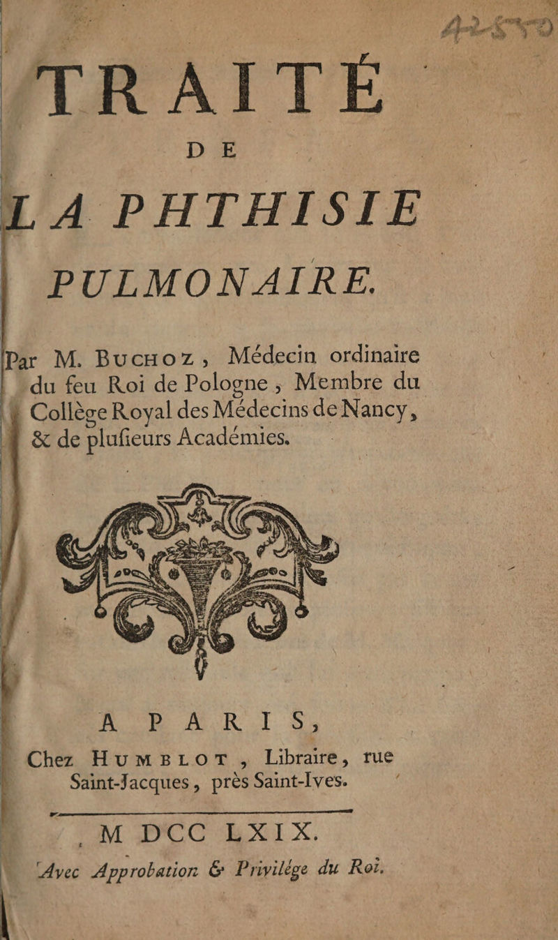 Paz | Me TRAITÉ L A PHTHISIE PULMONAIRE. Par M. Bucaxoz, Médecin ordinaire du feu Roi de Pologne ; Membre du ! Collège Royal des Médecins de Nancy, &amp; de plufieurs Académies. / LC M D'CC'EXIX, Avec Approbation &amp; Privilége du Roi. AE NO Le :