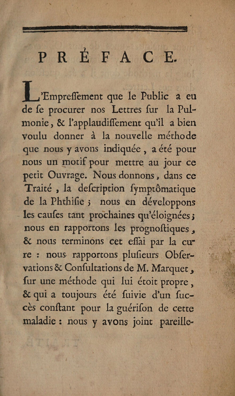 PR DE À CE rot que le Public à eu de fe procurer nos Lettres fur [a Pul- monie, &amp; l’applaudiffement qu’il a bien voulu donner à la nouvelle méthode que nous y avons indiquée , aété pour nous un motif pour mettre au jour ce petit Ouvrage. Nous donnons, dans ce Traité , la defcription fymptômatique de la Phthifie ; nous en développons les caufes tant prochaines qu'éloignées ; nous en rappoïtons [es prognoftiques , &amp; nous terminons cet eflai par la cu- re : nous rapportons plufieurs Obfer- vations &amp; Confultations de M. Marquer , . fur une méthode qui lui étoit propre, &amp; qui à toujours été fuivie d’un fuc- cès conftant pour la guérifon de cette maladie : nous y avons joint pareille-