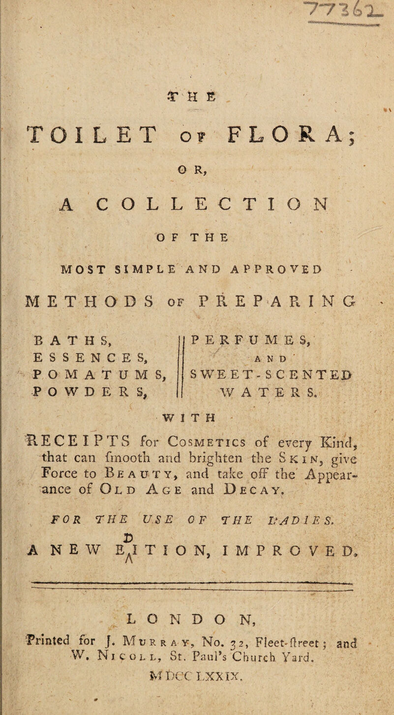 •THE <1 \ TOILET or FLORA; O R, A COLLECTION OF THE MOST SIMPLE AND APPROVED METHODS of PREPARING BATHS, ESSENCES, POMATUMS, POWDERS, PERFUMES, AND' SWEET-SCENTED W A T E R S, WITH RECEIPTS for Cosmetics of every Kind, that can fmooth and brighten the Skin, give Force to Beauty, and take off the Appear¬ ance of Ol d Age and Decay, FOR THE USE OF THE UADIES. r> A NEW EaI T I O N, IMPROVED, L O N D O N, Printed for J. Murray, No. 32, Fleet-fireet; and W. Nicoll, St. Paul’s Church Yard.