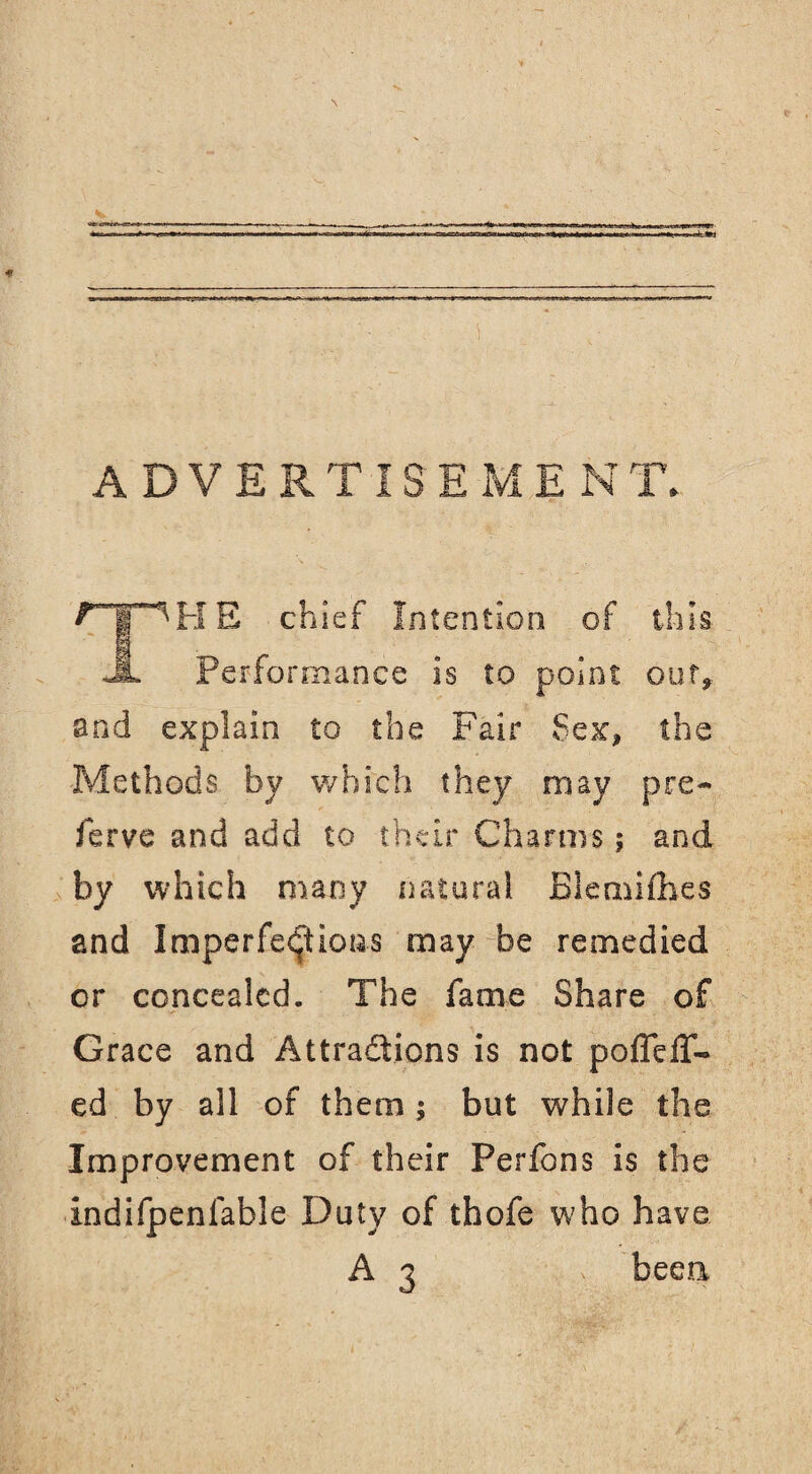 rr^HE chief Intention of this Jl Performance is to point out, and explain to the Fair Sex, the Methods by which they may pre¬ serve and add to their Charms; and by which many natural Blemifhes and Imperfections may be remedied or concealed. The fame Share of Grace and Attractions is not poflefT- ed by all of them ; but while the Improvement of their Perfons is the indifpenfable Duty of thofe who have A3 ;.> beea