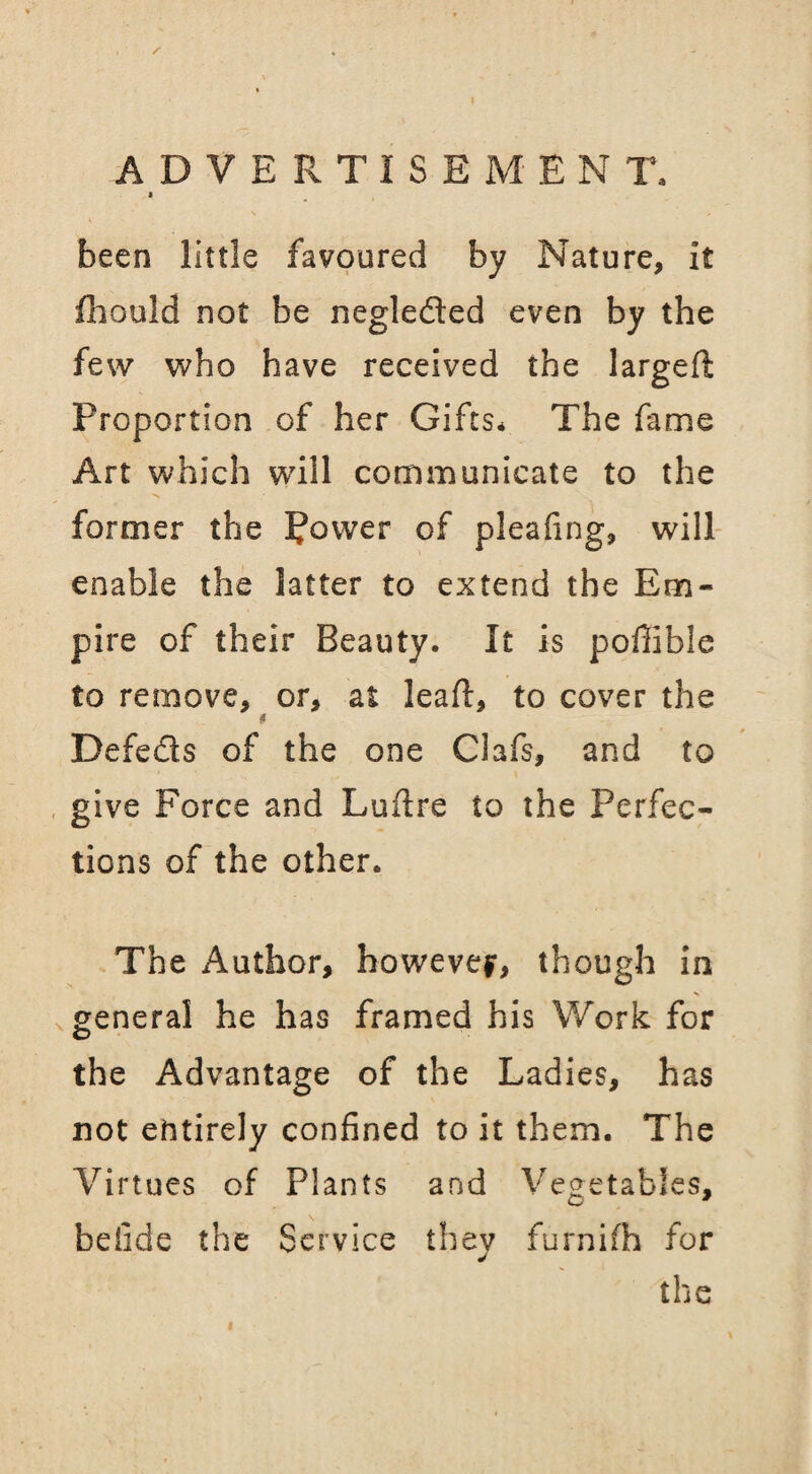 $ been little favoured by Nature, it fhould not be negledted even by the few who have received the larged Proportion of her Gifts, The fame Art which will communicate to the former the Power of pleafing, will enable the latter to extend the Em¬ pire of their Beauty. It is pofiible to remove, or, at lead, to cover the * Defeds of the one Clafs, and to give Force and Lull re to the Perfec¬ tions of the other. The Author, however, though in .general he has framed his Work for the Advantage of the Ladies, has not entirely confined to it them. The Virtues of Plants and Vegetables, o J befide the Service they furnifh for the «