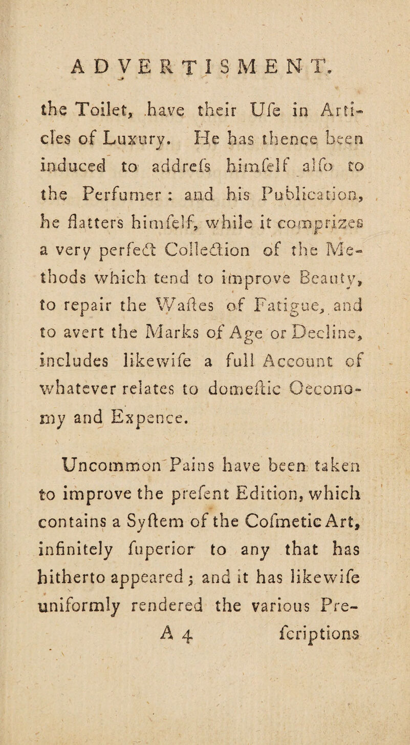 the Toilet, .have their Ufe in Arti¬ cles of Luxury. He has thence been Induced to add refs hinafelf alfo to the Perfumer : and his Publication, he flatters himfelf, while it comprizes a very perfedt Collection of the Me¬ thods which tend to improve Beauty, to repair the Wades of Fatigue, and to avert the Marks of Age or Decline, includes like wife a full Account of whatever relates to domeftic Oecono- my and Expence. Uncommon Pains have been taken to improve the prefent Edition, which contains a Syftem of the CofmeticArt, infinitely fuperior to any that has hitherto appeared 5 and it has likewife 0 uniformly rendered the various Pre- A 4 feriptions